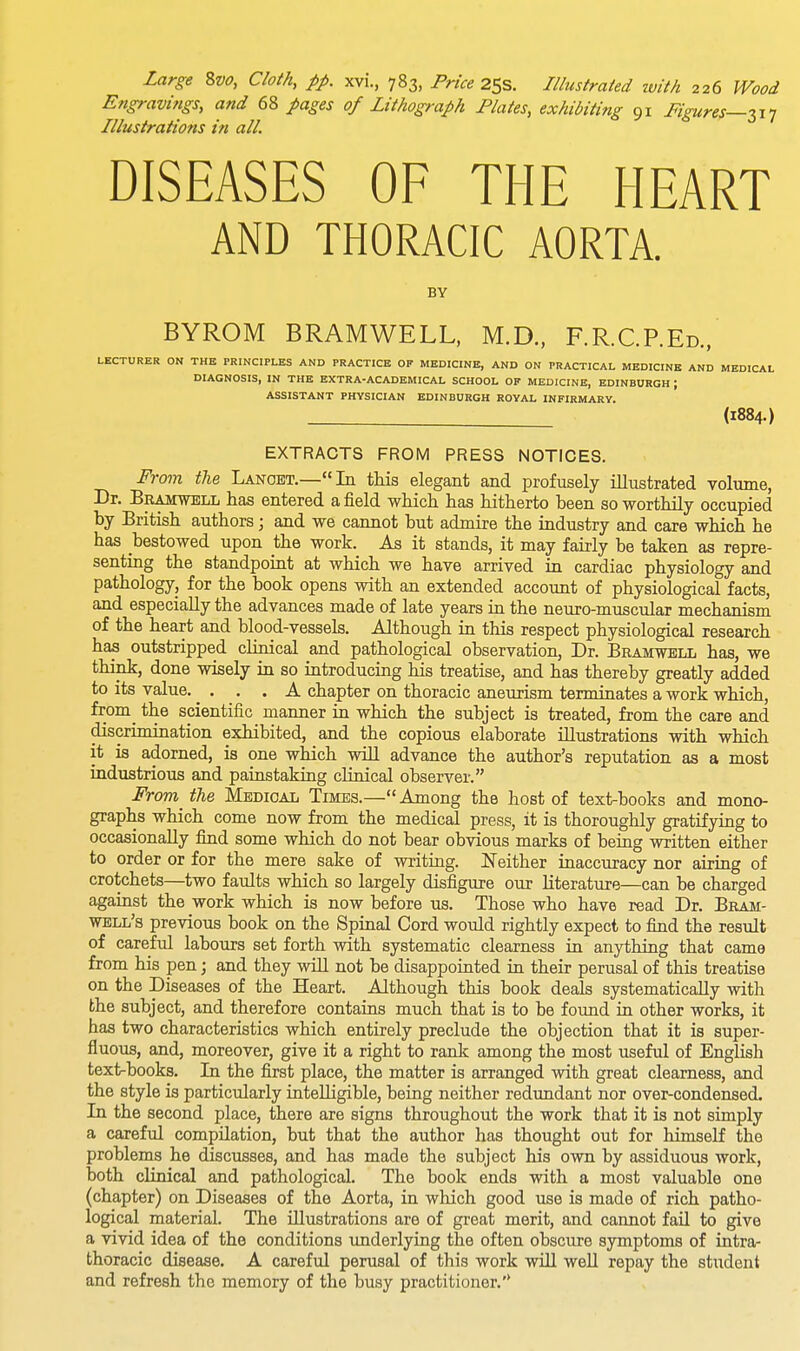 Engravings, and 68 pages of Lithograph Plates, exhibiting 91 Figures—317 Illustrations in all. DISEASES OF THE HEART AND THORACIC AORTA. BY BYROM BRAMWELL, M.D., F.R.C.REd., LECTURER ON THE PRINCIPLES AND PRACTICE OF MEDICINE, AND ON PRACTICAL MEDICINE AND MEDICAL DIAGNOSIS, IN THE EXTRA-ACADEMICAL SCHOOL OF MEDICINE, EDINBURGH ; ASSISTANT PHYSICIAN EDINBURGH ROYAL INFIRMARY. (1884.) EXTRACTS FROM PRESS NOTICES. From the Lanoet.—In this elegant and profusely illustrated volume, Dr. Bramwell has entered a field which has hitherto been so worthily occupied by British authors; and we cannot but admire the industry and care which he bas bestowed upon the work. As it stands, it may fairly be taken as repre- senting the standpoint at which we have arrived in cardiac physiology and pathology, for the book opens with an extended account of physiological facts, and especially the advances made of late years in the neuro-muscular mechanism of the heart and blood-vessels. Although in this respect physiological research has outstripped clinical and pathological observation, Dr. Bramwell has, we think, done wisely in so introducing his treatise, and has thereby greatly added to its value. . . . A chapter on thoracic aneurism terminates a work which, frorn^ the scientific manner in which the subject is treated, from the care and discrimination exhibited, and the copious elaborate illustrations with which it is adorned, is one which will advance the author's reputation as a most industrious and painstaking clinical observer. From the Medioal Times.— Among the host of text-books and mono- graphs which come now from the medical press, it is thoroughly gratifying to occasionally find some which do not bear obvious marks of being written either to order or for the mere sake of writing. Neither inaccuracy nor airing of crotchets—two faults which so largely disfigure our literature—can be charged against the work which is now before us. Those who have read Dr. Bram- well's previous book on the Spinal Cord would rightly expect to find the result of careful labours set forth with systematic clearness in anything that came from his pen; and they will not be disappointed in their perusal of this treatise on the Diseases of the Heart. Although this book deals systematically with the subject, and therefore contains much that is to be found in other works, it has two characteristics which entirely preclude the objection that it is super- fluous, and, moreover, give it a right to rank among the most useful of English text-books. In the first place, the matter is arranged with great clearness, and the style is particularly intelligible, being neither redundant nor over-condensed. In the second place, there are signs throughout the work that it is not simply a careful compilation, but that the author has thought out for himself the problems he discusses, and has made the subject his own by assiduous work, both clinical and pathological. The book ends with a most valuable one (chapter) on Diseases of the Aorta, in which good use is made of rich patho- logical material. The illustrations are of great merit, and cannot fail to give a vivid idea of the conditions underlying the often obscure symptoms of intra- thoracic disease. A careful perusal of this work will well repay the student and refresh the memory of the busy practitioner.'*