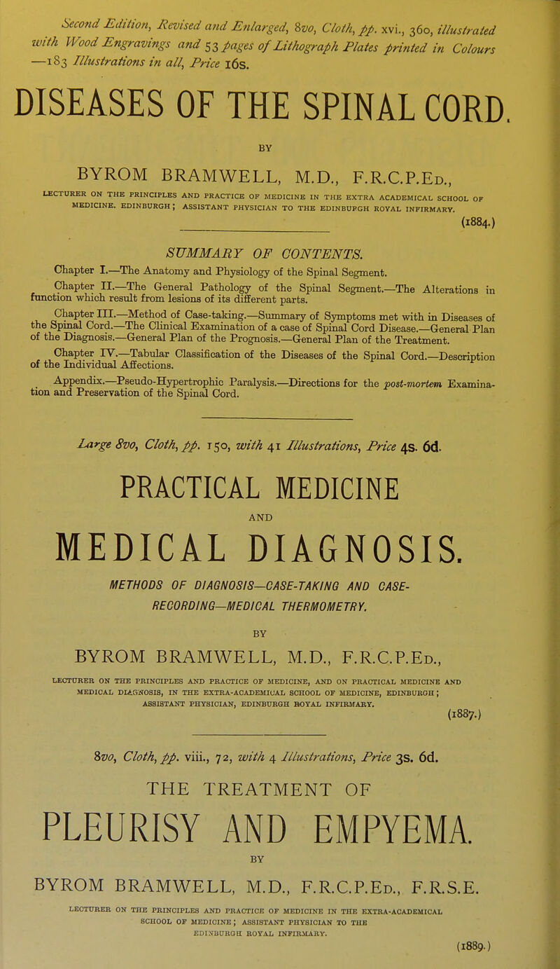 Second Edition, Revised and Enlarged, 8vo, Cloth, pp. xvi., 360, illustrated with Wood Engravings and 53 pages of Lithograph Plates printed in Colours —183 Illustrations in all, Price 16s. DISEASES OF THE SPINAL CORD. BY BYROM BRAMWELL, M.D., F.R.C.P.Ed., LECTURER ON THE PRINCIPLES AND PRACTICE OF MEDICINE IN THE EXTRA ACADEMICAL SCHOOL OF MEDICINE. EDINBURGH ; ASSISTANT PHYSICIAN TO THE EDINBUPGH ROYAL INFIRMARY. (1884.) SUMMARY OF CONTENTS. Chapter I.—The Anatomy and Physiology of the Spinal Segment. Chapter II.—The General Pathology of the Spinal Segment.—The Alterations in function which result from lesions of its different parts. Chapter III.—Method of Case-taking.—Summary of Symptoms met with in Diseases of the Spinal Cord.—The Clinical Examination of a case of Spinal Cord Disease.—General Plan of the Diagnosis.—General Plan of the Prognosis.—General Plan of the Treatment. Chapter TV.—Tabular Classification of the Diseases of the Spinal Cord.—Description of the Individual Affections. _ Appendix.—Pseudo-Hypertrophic Paralysis.—Directions for the post-mortem Examina- tion and Preservation of the Spinal Cord. Large 8vo, Cloth, pp. 150, with 41 Illustrations, Price 4s. 64 PRACTICAL MEDICINE AND MEDICAL DIAGNOSIS. METHODS OF DIAGNOSIS—CASE-TAKING AND CASE- RECORDING—MEDICAL THERMOMETRY. BY BYROM BRAMWELL, M.D., F.R.C.P.Ed., LECTURER ON THE PRINCIPLES AND PRACTICE OF MEDICINE, AND ON PRACTICAL MEDICINE AND MEDICAL DIAGNOSIS, IN THE EXTRA-ACADEMICAL SCHOOL OF MEDICINE, EDINBURGH J ASSISTANT PHYSICIAN, EDINBURGH BOYAL INFIRMARY. (1887.) Svo, Cloth, pp. viii., 72, with 4 Illustrations, Price 3s. 6d. THE TREATMENT OF PLEURISY AND EMPYEMA. BY BYROM BRAMWELL, M.D., F.R.C.P.Ed., F.R.S.E. LECTURER ON THE PRINCIPLES AND PRACTICE OF MEDICINE IN THE EXTRA-ACADEMICAL SCHOOL OF MEDICINE J ASSISTANT PHYSICIAN TO THE EDINBURGH ROYAL INFIRMARY. (I889.)