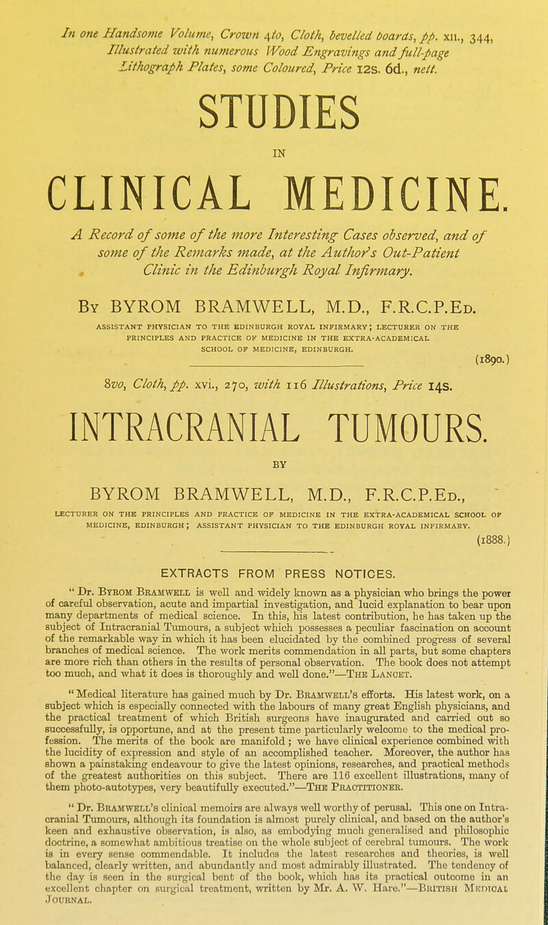 In one Handsome Volutne, Crown \to, Cloth, bevelled boards, pp. xn., 344, Illustrated with numerous Wood Engravings and full-page Lithograph Plates, some Coloured, Price 12s. 6d., neit. STUDIES IN CLINICAL MEDICINE. A Record of some of the more Interesting Cases observed, and of some of the Remarks made, at the Author's Out-Patient Clinic in the Edinburgh Royal Infirmary. By BYROM BRAMWELL, M.D., F.R.C.REd. ASSISTANT PHYSICIAN TO THE EDINBURGH ROYAL INFIRMARY \ LECTURER ON THE PRINCIPLES AND PRACTICE OK MEDICINE IN THE EXTRA-ACADEMICAL SCHOOL OF MEDICINE, EDINBURGH. (l890.) 8vo, Cloth, pp. xvi., 270, with 116 Illustrations, Price 14s. INTRACRANIAL TUMOURS. BY BYROM BRAMWELL, M.D., F.R.C.REd., LECTURER ON THE PRINCIPLES AND PRACTICE OF MEDICINE IN THE EXTRA-ACADEMICAL SCHOOL OF MEDICINE, EDINBURGH ; ASSISTANT PHYSICIAN TO THE EDINBURGH ROYAL INFIRMARY. (l888.) EXTRACTS FROM PRESS NOTICES.  Dr. Bteom Brahwell is well and widely known as a physician who brings the power of careful observation, acute and impartial investigation, and lucid explanation to bear upon many departments of medical science. In this, his latest contribution, he has taken up the subject of Intracranial Tumours, a subject which possesses a peculiar fascination on account of the remarkable way in which it has been elucidated by the combined progress of several branches of medical science. The work merits commendation in all parts, but some chapters are more rich than others in the results of personal observation. The book does not attempt too much, and what it does is thoroughly and well done.—The Lancet.  Medical literature has gained much by Dr. Brahwell's efforts. His latest work, on a subject which is especially connected with the labours of many great English physicians, and the practical treatment of which British surgeons have inaugurated and carried out so successfully, is opportune, and at the present time particularly welcome to the medical pro- fession. The merits of the book are manifold ; we have clinical experience combined with the lucidity of expression and style of an accomplished teacher. Moreover, the author has shown a painstaking endeavour to give the latest opinions, researches, and practical methods of the greatest authorities on this subject. There are 116 excellent illustrations, many of them photo-autotypes, very beautifully executed.—The Practitioner.  Dr. Bramwell's clinical memoirs are always well worthy of perusal. This one on Intra- cranial Tumours, although its foundation is almost purely clinical, and based on the author's keen and exhaustive observation, is also, as embodying much generalised and philosophic doctrine, a somewhat ambitious treatise on the whole subject of cerebral tumours. The work is in every sense commendable. It includes the latest researches and theories, is well balanced, clearly written, and abundantly and most admirably illustrated. The tendency of the day is seen in the surgical bent of the book, which has its practical outcome in an excellent chapter on surgical treatment, written by Mr. A. W. Hare.—British Micdioal Journal.