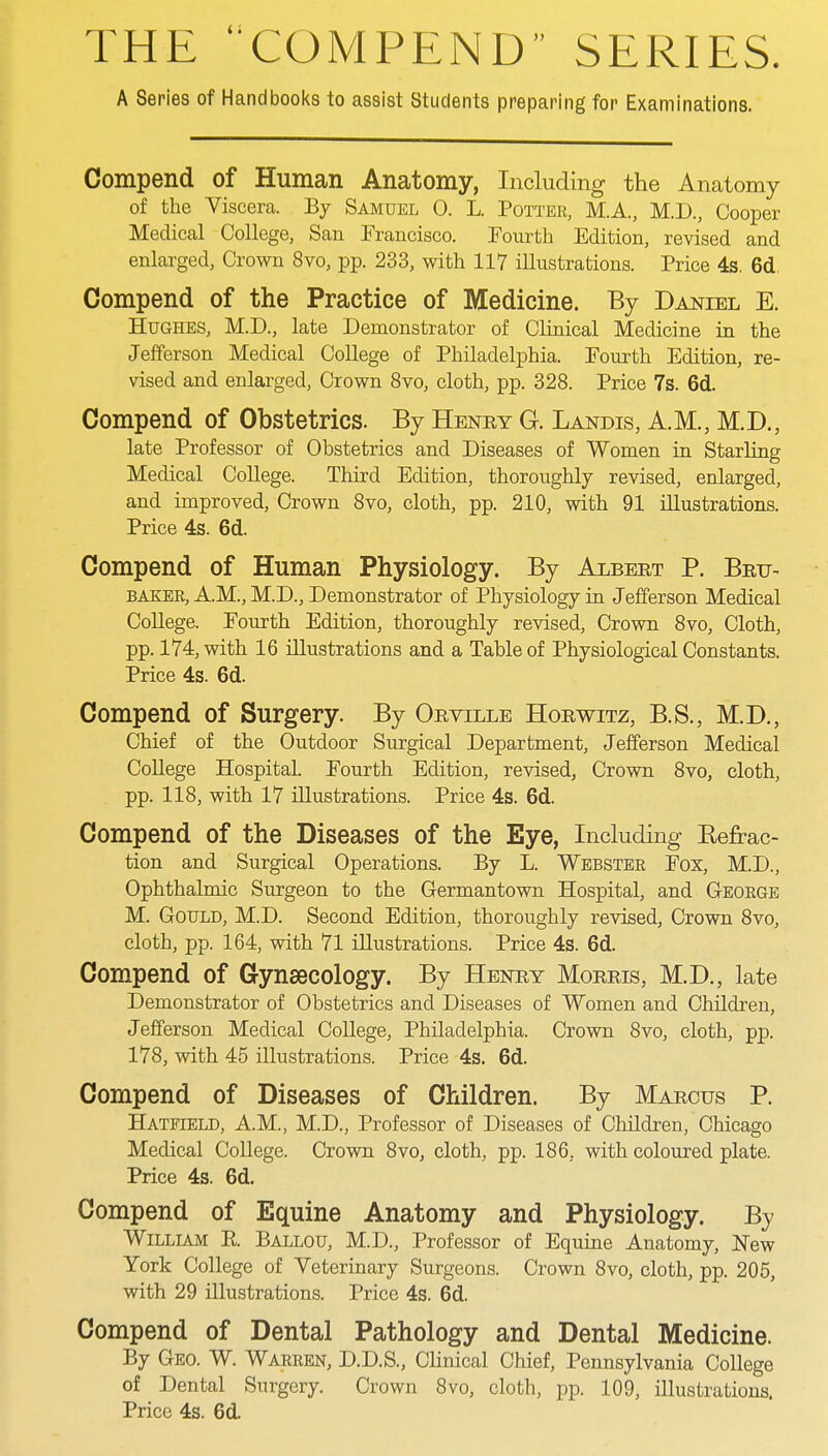 THE COMPEND SERIES. A Series of Handbooks to assist Students preparing for Examinations. Compend of Human Anatomy, Including the Anatomy of the Viscera. By Samuel 0. L. Potter, M.A, M.D., Cooper Medical College, San Francisco. Fourth Edition, revised and enlarged, Crown 8vo, pp. 233, with 117 illustrations. Price 4s. 6d. Compend of the Practice of Medicine. By Daniel E. Hughes, M.D., late Demonstrator of Clinical Medicine in the Jefferson Medical College of Philadelphia. Fourth Edition, re- vised and enlarged, Crown 8vo, cloth, pp. 328. Price 7s. 6d. Compend of Obstetrics. By Henry G. Landis, A.M., M.D., late Professor of Obstetrics and Diseases of Women in Starling Medical College. Third Edition, thoroughly revised, enlarged, and improved, Crown 8vo, cloth, pp. 210, with 91 illustrations. Price 4s. 6d. Compend of Human Physiology. By Albert P. Brit- baker, A.M., M.D., Demonstrator of Physiology in Jefferson Medical College. Fourth Edition, thoroughly revised, Crown 8vo, Cloth, pp. 174, with 16 illustrations and a Table of Physiological Constants. Price 4s. 6d. Compend of Surgery. By Orville Horwitz, B.S., M.D., Chief of the Outdoor Surgical Department, Jefferson Medical College Hospital. Fourth Edition, revised, Crown 8vo, cloth, pp. 118, with 17 illustrations. Price 4s. 6d. Compend of the Diseases of the Eye, Including Kefxac- tion and Surgical Operations. By L. Webster Fox, M.D., Ophthalmic Surgeon to the Germantown Hospital, and George M. Gould, M.D. Second Edition, thoroughly revised, Crown 8vo, cloth, pp. 164, with 71 illustrations. Price 4s. 6d. Compend of Gynaecology. By Henry Morris, M.D., late Demonstrator of Obstetrics and Diseases of Women and Children, Jefferson Medical College, Philadelphia. Crown 8vo, cloth, pp. 178, with 45 illustrations. Price 4s. 6d. Compend of Diseases of Children. By Marcus P. Hatfield, AM., M.D., Professor of Diseases of Children, Chicago Medical College. Crown 8vo, cloth, pp. 186, with coloured plate. Price 4s. 6d. Compend of Equine Anatomy and Physiology. By William R Ballou, M.D., Professor of Equine Anatomy, New York College of Veterinary Surgeons. Crown 8vo, cloth, pp. 205, with 29 illustrations. Price 4s. 6d. Compend of Dental Pathology and Dental Medicine. By Geo. W. Warren, D.D.S., Clinical Chief, Pennsylvania College of Dental Surgery. Crown 8vo, cloth, pp. 109, illustrations. Price 4s. 6d.