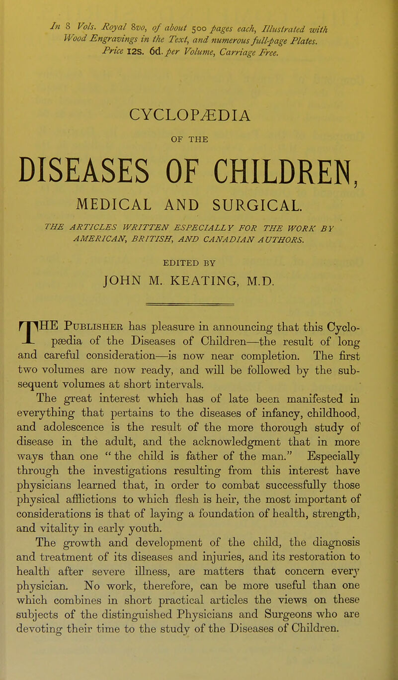 In 8 Vols. Royal 8vo, of about 500 pages each, Illustrated with Wood Engravings in the Text, and numerous full-page Plates. Price 12s. 6d. per Volume, Carriage Free. CYCLOPEDIA OF THE DISEASES OF CHILDREN, MEDICAL AND SURGICAL. THE ARTICLES WRITTEN ESPECIALLY FOR THE WORK BY AMERICAN, BRITISH, AND CANADIAN AUTHORS. EDITED BY JOHN M. KEATING, M.D. THE Publisher has pleasure in announcing that this Cyclo- paedia of the Diseases of Children—the result of long and careful consideration—is now near completion. The first two volumes are now ready, and will be followed by the sub- sequent volumes at short intervals. The great interest which has of late been manifested in everything that pertains to the diseases of infancy, childhood, and adolescence is the result of the more thorough study of disease in the adult, and the acknowledgment that in more ways than one  the child is father of the man. Especially through the investigations resulting from this interest have physicians learned that, in order to combat successfully those physical afflictions to which flesh is heir, the most important of considerations is that of laying a foundation of health, strength, and vitality in early youth. The growth and development of the child, the diagnosis and treatment of its diseases and injuries, and its restoration to health after severe illness, are matters that concern every physician. No work, therefore, can be more useful than one which combines in short practical articles the views on these subjects of the distinguished Physicians and Surgeons who are devoting their time to the study of the Diseases of Children.