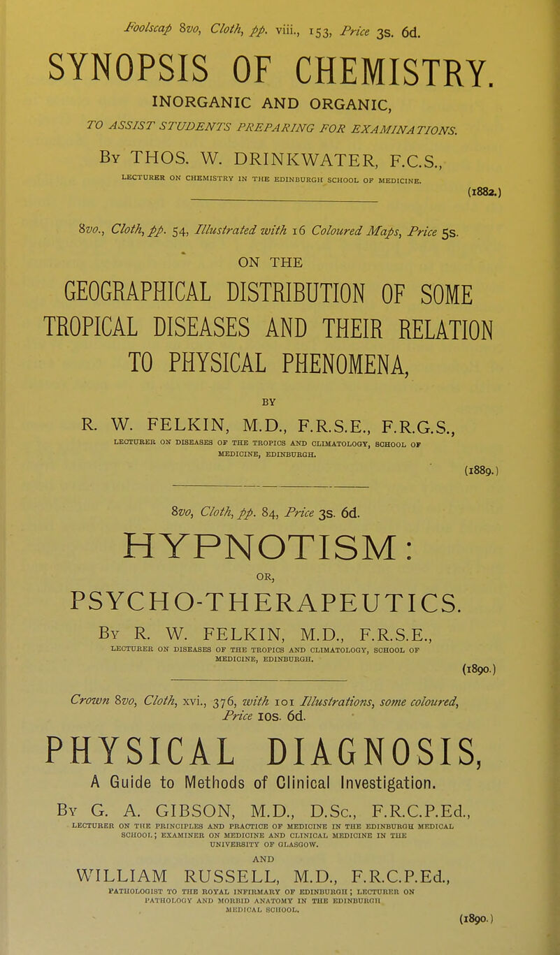 SYNOPSIS OF CHEMISTRY. INORGANIC AND ORGANIC, TO ASSIST STUDENTS PREPARING FOR EXAMINATIONS. By THOS. W. DRINKWATER, F.C.S., LECTURER ON CHEMISTRY IN THE EDINBURGH SCHOOL OF MEDICINE. (1882.) 8vo., Cloth, pp. 54, Illustrated with 16 Coloured Maps, Price 5s. ON THE GEOGRAPHICAL DISTRIBUTION OF SOME TROPICAL DISEASES AND THEIR RELATION TO PHYSICAL PHENOMENA, BY R. W. FELKIN, M.D., F.R.S.E., F.R.G.S., LECTURER ON DISEASES OF THE TROPICS AND CLIMATOLOGY, SCHOOL OF MEDICINE, EDINBURGH. (l889.) 8vo, Cloth, pp. 84, Price 3s. 6d. HYPNOTISM: OR, PSYCHO-THERAPEUTICS. By R. W. FELKIN, M.D., F.R.S.E., LECTURER ON DISEASES OF THE TROPICS AND CLIMATOLOGY, SCHOOL OF MEDICINE, EDINBURGH. (189O.) Crown 8vo, Cloth, xvl, 376, with 101 Illustrations, some coloured, Price IOS. 6d. PHYSICAL DIAGNOSIS, A Guide to Methods of Clinical Investigation. By G. A. GIBSON, M.D., D.Sc, RR.CP.Ed., LECTURER ON THE PRINCIPLES AND PRACTICE OF MEDICINE IN THE EDINBURGU MEDICAL SCHOOL ; EXAMINER ON MEDICINE AND CLINICAL MEDICINE IN THE UNIVERSITY OF GLASGOW. AND WILLIAM RUSSELL, M.D., RR.CP.Ed., PATHOLOGIST TO THE ROYAL INFIRMARY OF EDINBURGH ; LECTURER ON PATHOLOGY AND MORBID ANATOMY IN THE EDINBURGH MEDICAL BOHOOL.