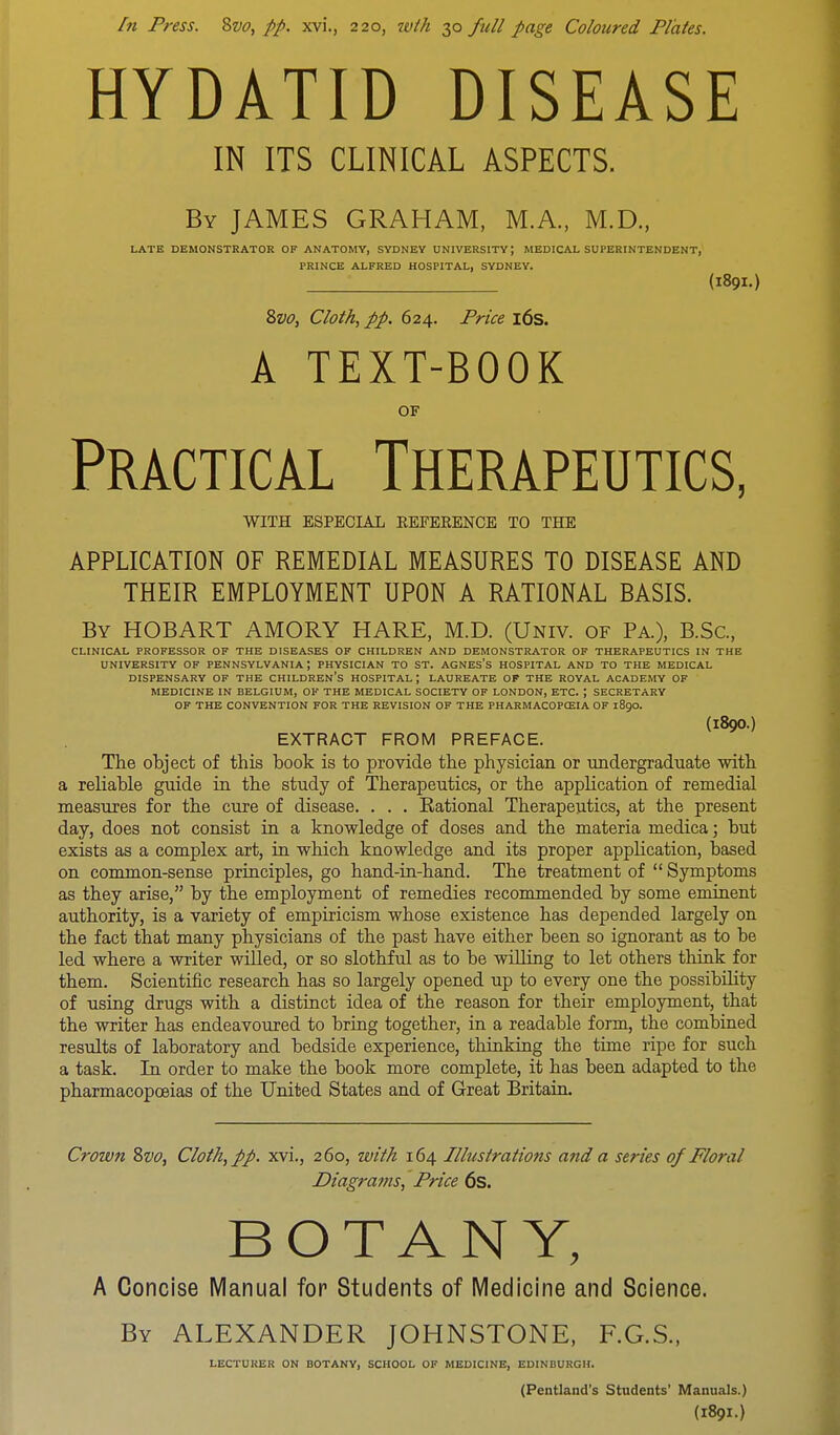 hi Press. 8vo, pp. xvi., 220, zvth 30 full page Coloured Plates. HYDATID DISEASE IN ITS CLINICAL ASPECTS. By JAMES GRAHAM, M.A., M.D., LATE DEMONSTRATOR OF ANATOMY, SYDNEY UNIVERSITY J MEDICAL SUPERINTENDENT, PRINCE ALFRED HOSPITAL, SYDNEY. (1891.) 2>vo, Cloth, pp. 624. Price 16s. A TEXT-BOOK OF Practical Therapeutics, WITH ESPECIAL EEFERENCE TO THE APPLICATION OF REMEDIAL MEASURES TO DISEASE AND THEIR EMPLOYMENT UPON A RATIONAL BASIS. By HOBART AMORY HARE, M.D. (Univ. of Pa.), B.Sc, CLINICAL PROFESSOR OF THE DISEASES OF CHILDREN AND DEMONSTRATOR OF THERAPEUTICS IN THE UNIVERSITY OF PENNSYLVANIA; PHYSICIAN TO ST. AGNES's HOSPITAL AND TO THE MEDICAL DISPENSARY OF THE CHILDREN'S HOSPITAL J LAUREATE OF THE ROYAL ACADEMY OF MEDICINE IN BELGIUM, OF THE MEDICAL SOCIETY OF LONDON, ETC. ; SECRETARY OF THE CONVENTION FOR THE REVISION OF THE PHARMACOPOZIA OF 1890. (l890.) EXTRACT FROM PREFACE. The object of this book is to provide tbe physician or undergraduate with a reliable guide in the study of Therapeutics, or the application of remedial measures for the cure of disease. . . . Rational Therapeutics, at the present day, does not consist in a knowledge of doses and the materia medica; but exists as a complex art, in which knowledge and its proper application, based on common-sense principles, go hand-in-hand. The treatment of  Symptoms as they arise, by the employment of remedies recommended by some eminent authority, is a variety of empiricism whose existence has depended largely on the fact that many physicians of the past have either been so ignorant as to be led where a writer willed, or so slothful as to be willing to let others think for them. Scientific research has so largely opened up to every one the possibility of using drugs with a distinct idea of the reason for their employment, that the writer has endeavoured to bring together, in a readable form, the combined results of laboratory and bedside experience, thinking the time ripe for such a task. In order to make the book more complete, it has been adapted to the pharmacopoeias of the United States and of Great Britain. Crown 8vo, Cloth, pp. xvi., 260, with 164 Illustrations and a series of Floral Diagrams, Price 6s. BOTANY, A Concise Manual for Students of Medicine and Science. By ALEXANDER JOHNSTONE, F.G.S., LECTURER ON BOTANY, SCHOOL OF MEDICINE, EDINBURGH. (Pentland's Students' Manuals.) (1891.)