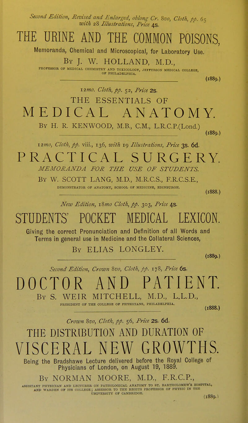 Second Edition, Revised and Enlarged, oblong Cr. 8vo, Cloth, pp. 65 with 28 Illustrations, Price 4s. THE URINE AND THE COMMON POISONS, Memoranda, Chemical and Microscopical, for Laboratory Use. By J. W. HOLLAND, M.D., PROFESSOR OF MEDICAL CHEMISTRY AND TOXICOLOGY, JEFFERSON MEDICAL COLLEGE, OF PHILADELPHIA. (1889.) \2mo. Cloth,pp. 52, Price 2S. THE ESSENTIALS OF MEDICAL ANATOMY. By H. R. KENWOOD, M.B., CM., L.R.C.P.(Lond) (1889.) X2mo, Cloth, pp. viii., 136, with 19 Illustrations, Price 3s. 6d. PRACTICAL SURGERY. MEMORANDA FOR THE USE OF STUDENTS. By W. SCOTT LANG, M.D., M.R.C.S., F.R.C.S.E., DEMONSTRATOR OF ANATOMY, SCHOOL OF MEDICINE, EDINBURGH. (1888.) New Edition, i8mo Cloth,pp. 303, Price 4s. STUDENTS' POCKET MEDICAL LEXICON. Giving the correct Pronunciation and Definition of all Words and Terms in general use in Medicine and the Collateral Sciences, By ELIAS LONGLEY. (1889.) Second Edition, Crown &vo, Cloth, pp. 178, Price 6s. DOCTOR AND PATIENT. By S. WEIR MITCHELL, M.D., L.L.D., PRESIDENT OF THE COLLEGE OF PHYSICIANS, PHILADELPHIA. (1888.) Crown 8vo, Cloth, pp. 56, Price 2S. 6d. THE DISTRIBUTION AND DURATION OF VISCERAL NEW GROWTHS. Being the Bradshawe Lecture delivered before the Royal College of Physicians of London, on August 19, 1889. By NORMAN MOORE, M.D., F.R.C.P., ASSISTANT PHYSICIAN AND LECTURER ON PATHOLOGICAL ANATOMY TO ST. BARTHOLOMEW'S HOSPITAL, AND WARDEN OF ITS COLLEGE ; ASSESSOR TO THE REGIUS PROFESSOR OF PHYSIO IN THE UNIVERSITY OF CAMBRIDGE. (l889.t