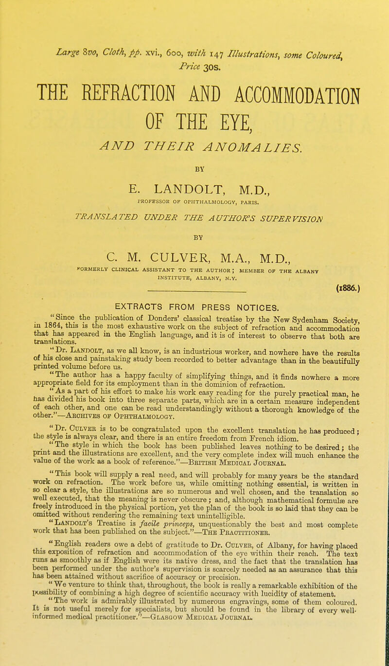 Large 8vo, Cloth, pp. xvi., 6oo, with 147 Illustrations, some Coloured^ Price 30s. THE REFRACTION AND ACCOMMODATION OF THE EYE, AND THEIR ANOMALIES. BY E. LANDOLT, M.D., PROFESSOR OF OPHTHALMOLOGY, PARIS. TRANSLATED UNDER THE AUTHOR'S SUPERVISION BY C. M. CULVER, M.A., M.D., ORMERLY CLINICAL ASSISTANT TO THE AUTHOR; MEMBER OF THE ALBANY INSTITUTE, ALBANY, N.Y. (1886.) EXTRACTS FROM PRESS NOTICES. Sinf. the publication of Donders' classical treatise by the New Sydenham Society, m 1864, this is the most exhaustive work on the subject of refraction and accommodation that has appeared in the English language, and it is of interest to observe that both are translations. Dr. Landolt, as we all know, is an industrious worker, and nowhere have the results of his close and painstaking study been recorded to better advantage than in the beautifully printed volume before us.  The author has a happy faculty of simplifying things, and it finds nowhere a more appropriate field for its employment than in the dominion of refraction. As a part of his effort to make his work easy reading for the purely practical man, he has divided his book into three separate parts, which are in a certain measure independent of each other, and one can be read understanding^ without a thorough knowledge of the other.—Archives of Ophthalmology.  Dr. Culver is to be congratulated upon the excellent translation he has produced; the style is always clear, and there is an entire freedom from French idiom. _  The style in which the book has been published leaves nothing to be desired; the print and the illustrations are excellent, and the very complete index will much enhance the value of the work as a book of reference.—British Medical Journal.  This book will supply a real need, and will probably for many years be the standard work on refraction. The work before us, while omitting nothing essential, is written in so clear a style, the illustrations are so numerous and well chosen, and the translation so well executed, that the meaning is never obscure ; and, although mathematical formulas are freely introduced in the physical portion, yet the plan of the book is so laid that they can be omitted without rendering the remaining text unintelligible. Landolt's Treatise is facile prmceps, unquestionably the best and most complete work that has been published on the subject.—The Practitioner. English readers owe a debt of gratitude to Dr. Culver, of Albany, for having placed this exposition of refraction and accommodation of the eye within their reach. The text runs as smoothly as if English were its native dress, and the fact that the translation has been performed under the author's supervision is scarcely needed as an assurance that this has been attained without sacrifice of accuracy or precision.  We venture to think that, throughout, the book is really a remarkable exhibition of the possibility of combining a high degree of scientific accuracy with lucidity of statement. _  The work is admirably illustrated by numerous engravings, some of them coloured. It is not useful merely for specialists, but should be found in the library of every well- informed medical practitioner.—Glasgow Medical Journal.