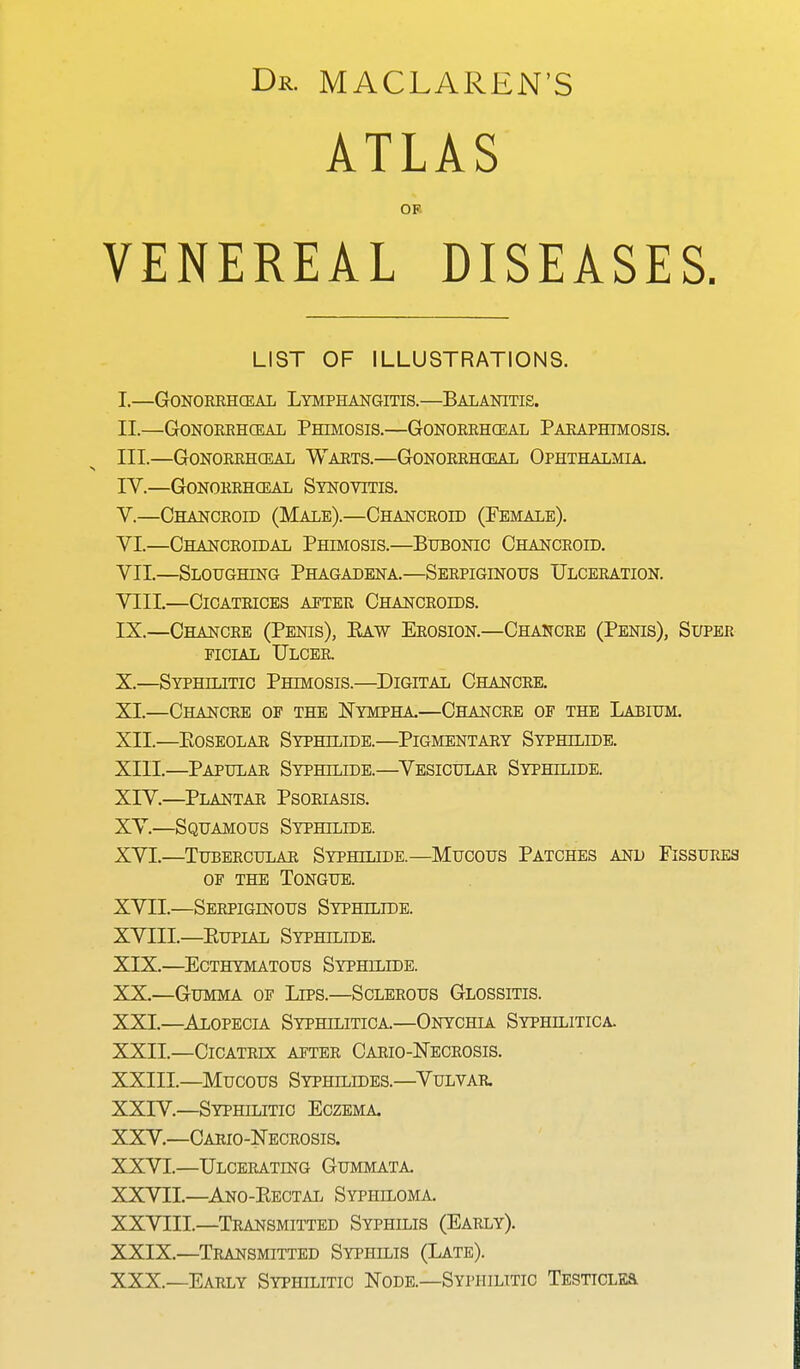 Dr. MACLAREN'S ATLAS OF VENEREAL DISEASES. LIST OF ILLUSTRATIONS. I. —GONORRHEAL LYMPHANGITIS.—BALANITIS. II. —Gonorrheal Phimosis.—Gonorrheal Paraphimosis. III. —Gonorrheal Warts.—Gonorrheal Ophthalmia. IV. —Gonorrheal Synovitis. V. —Chancroid (Male).—Chancroid (Female). VI. —Chancroidal Phimosis.—Bubonic Chancroid. VII. —Sloughing Phagadena.—Serpiginous Ulceration. VIII. —Cicatrices after Chancroids. IX. —Chancre (Penis), Baw Erosion.—Chancre (Penis), Super ficial Ulcer. X. —Syphilitic Phimosis.—Digital Chancre. XI. —Chancre of the Nympha.—Chancre of the Labium. XII. —Eoseolar Syphilide.—Pigmentary Syphllide. XIII. —Papular Syphjlide.—Vesicular Syphjlide. XIV. —Plantar Psoriasis. XV. —Squamous Syphjlide. XVI. —Tubercular Syphjlide.—Mucous Patches and Fissures op the Tongue. XVII. —Serpiginous Syphilide. XVIII. —Bupial Syphilide. XIX. —ECTHYMATOUS SYPHLLIDE. XX. —Gumma of Lips.—Sclerous Glossitis. XXI. —Alopecia Syphilitica.—Onychia Syphilitica. XXII. —Cicatrix after Cario-JSTecrosis. XXIII. —Mucous Syphllddes.—Vulvar. XXIV. —Syphilitic Eczema. XXV. —Cario-Necrosis. XXVI. —Ulcerating Gummata. XXVII. —Ano-Kectal Syphiloma. XXVIII. —Transmitted Syphilis (Early). XXIX. —Transmitted Syphilis (Late). XXX. —Early Syphilitic Node.—Syphilitic Testicles