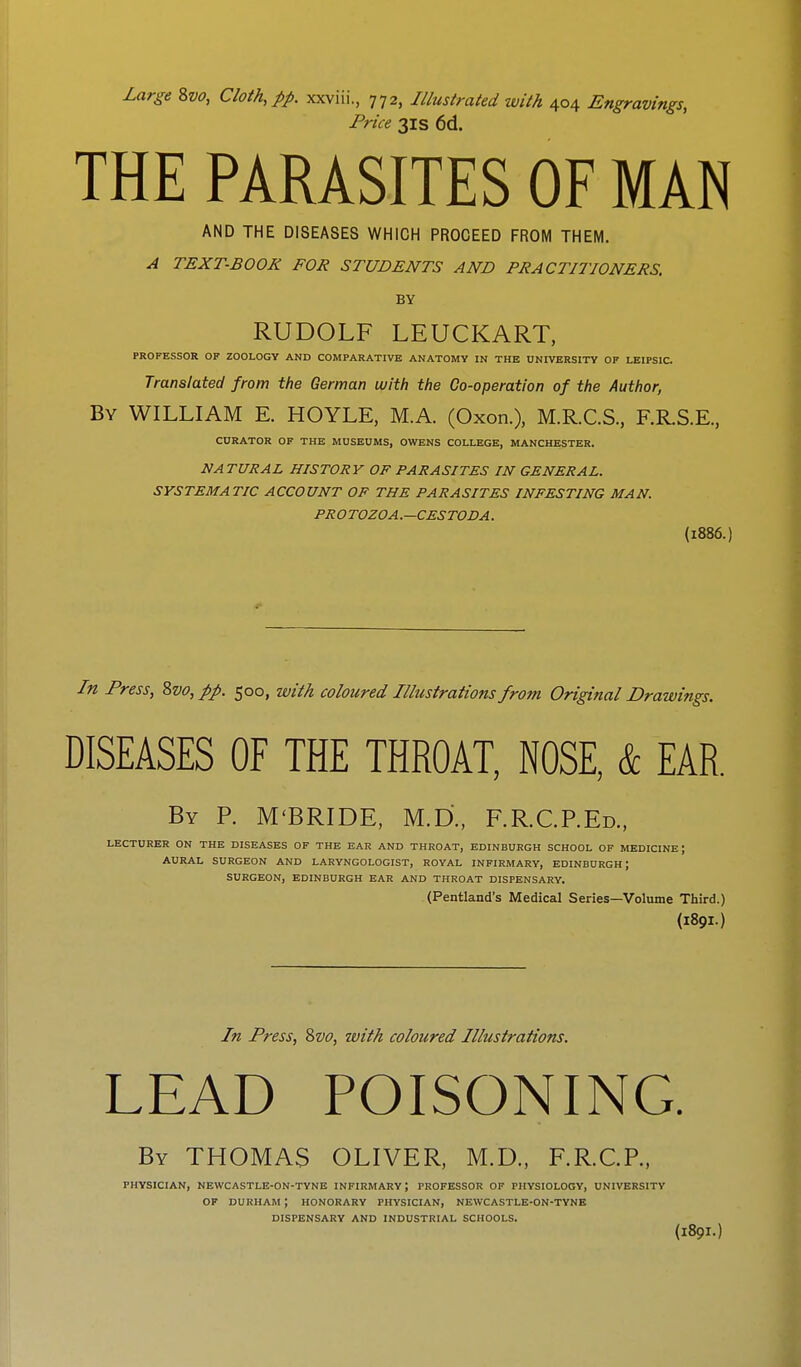 Large 8vo, Cloth, pp. xxviii., 772, Illustrated with 404 Engravings, Price 31s 6d. THE PARASITES OF MAN AND THE DISEASES WHICH PROCEED FROM THEM. A TEXT-BOOK FOR STUDENTS AND PRACTITIONERS. BY RUDOLF LEUCKART, PROFESSOR OF ZOOLOGY AND COMPARATIVE ANATOMY IN THE UNIVERSITY OF LEIPS1C. Translated from the German with the Co-operation of the Author, By WILLIAM E. HOYLE, MA. (Oxon.), M.R.C.S., F.R.S.E., CURATOR OF THE MUSEUMS, OWENS COLLEGE, MANCHESTER. NATURAL HISTORY OF PARASITES IN GENERAL. SYSTEMATIC ACCOUNT OF THE PARASITES INFESTING MAN. PROTOZOA.—CESTODA. (1886.) In Press, 8vo, pp. 500, with coloured Illustrations from Original Drawings. DISEASES OF THE THROAT, NOSE, & EAR. By R M'BRIDE, M.D., F.R.C.P.Ed., LECTURER ON THE DISEASES OF THE EAR AND THROAT, EDINBURGH SCHOOL OF MEDICINE; AURAL SURGEON AND LARYNGOLOGIST, ROYAL INFIRMARY, EDINBURGH J SURGEON, EDINBURGH EAR AND THROAT DISPENSARY. (Pentland's Medical Series—Volume Third.) (189I.) In Press, 2>vo, with coloured Illustrations. LEAD POISONING. By THOMAS OLIVER, M.D., F.R.C.P., PHYSICIAN, NEWCASTLE-ON-TYNE INFIRMARY; PROFESSOR OF PHYSIOLOGY, UNIVERSITY OF DURHAM ; HONORARY PHYSICIAN, NEWCASTLE-ON-TYNE DISPENSARY AND INDUSTRIAL SCHOOLS.