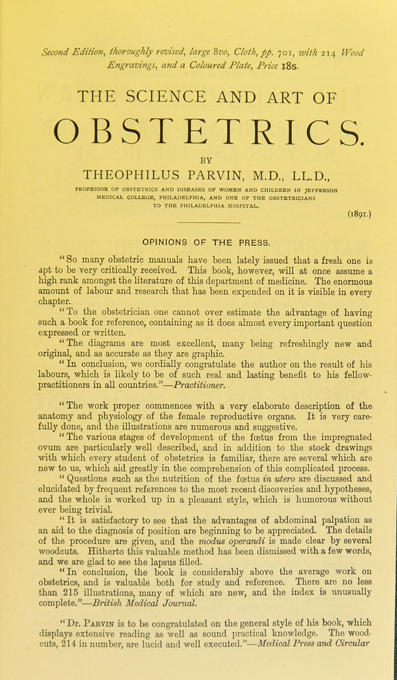 Engravings, and a Coloured Plate, Price 18s. THE SCIENCE AND ART OF OBSTETRICS. BY THEOPHILUS PARVIN, M.D., LL.D., PROFESSOR OF OBSTETRICS AND DISEASES OF WOMEN AND CHILDREN IN JEFFERSON MEDICAL COLLEGE, PHILADELPHIA, AND ONE OF THE OBSTETRICIANS TO THE PHILADELPHIA HOSPITAL. (189I.) OPINIONS OF THE PRESS. So many obstetric manuals have been lately issued that a fresh one is apt to be very critically received. This book, however, will at once assume a high rank amongst the literature of this department of medicine. The enormous amount of labour and research that has been expended on it is visible in every chapter.  To the obstetrician one cannot over estimate the advantage of having such a book for reference, containing as it does almost every important question expressed or written. The diagrams are most excellent, many being refreshingly new and original, and as accurate as they are graphic.  In conclusion, we cordially congratulate the author on the result of his labours, which is Likely to be of such real and lasting benefit to his fellow- practitioners in all countries.—Practitioner. The work proper commences with a very elaborate description of the anatomy and physiology of the female reproductive organs. It is very care- fully done, and the illustrations are numerous and suggestive.  The various stages of development of the foetus from the impregnated ovum are particularly well described, and in addition to the stock drawings with which every student of obstetrics is familiar, there are several which are new to us, which aid greatly in the comprehension of this complicated process.  Questions such as the nutrition of the foetus in utero are discussed and elucidated by frequent references to the most recent discoveries and hypotheses, and the whole is worked up in a pleasant style, which is humorous without ever being trivial. It is satisfactory to see that the advantages of abdominal palpation as an aid to the diagnosis of position are beginning to be appreciated. The details of the procedure are given, and the modus operandi is made clear by several woodcuts. Hitherto this valuable method has been dismissed with a few words, and we are glad to see the lapsus filled. In conclusion, the book is considerably above the average work on obstetrics, and is valuable both for study and reference. There arc no less than 215 illustrations, many of which are new, and the index is unusually complete.—British Medical Journal. Dr. Pabvin is to be congratulated on the general style of his book, which displays extensive reading as well as sound practical knowledge. The wood- cuts, 214 in number, are lucid and well executed.—Medical Press and Circular