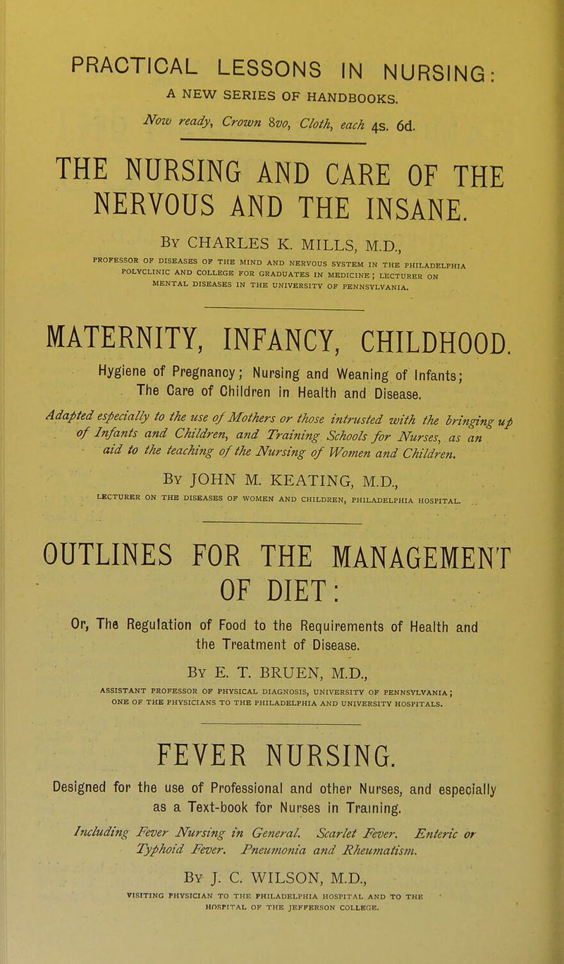 A NEW SERIES OF HANDBOOKS. Now ready, Crown Svo, Cloth, each 4s. 6d. THE NURSING AND CARE OF THE NERVOUS AND THE INSANE. By CHARLES K. MILLS, M.D, PROFESSOR OF DISEASES OF THE MIND AND NERVOUS SYSTEM IN THE PHILADELPHIA POLYCLINIC AND COLLEGE FOR GRADUATES IN MEDICINE ; LECTURER ON MENTAL DISEASES IN THE UNIVERSITY OF PENNSYLVANIA. MATERNITY, INFANCY, CHILDHOOD. Hygiene of Pregnancy; Nursing and Weaning of Infants; The Care of Children in Health and Disease. Adapted especially to the use of Mothers or those intrusted with the bringing up of Infants and Children, and Training Schools for Nurses, as an aid to the teaching of the Nursing of Women and Children. By JOHN M. KEATING, M.D., LECTURER ON THE DISEASES OF WOMEN AND CHILDREN, PHILADELPHIA HOSPITAL. OUTLINES FOR THE MANAGEMENT OF DIET: Or, The Regulation of Food to the Requirements of Health and the Treatment of Disease. By E. T. BRUEN, M.D., ASSISTANT PROFESSOR OF PHYSICAL DIAGNOSIS, UNIVERSITY OF PENNSYLVANIA; ONE OF THE PHYSICIANS TO THE PHILADELPHIA AND UNIVERSITY HOSPITALS. FEVER NURSING. Designed for the use of Professional and other Nurses, and especially as a Text-book for Nurses in Training. Including Fever Nursing in General. Scarlet Fever. Enteric or Typhoid Fever. Pneumonia and Rheumatism. By J. C. WILSON, M.D., VISITING PHYSICIAN TO THE PHILADELPHIA HOSPITAL AND TO THE HOSPITAL OF THE JEFFERSON COLLEGE.