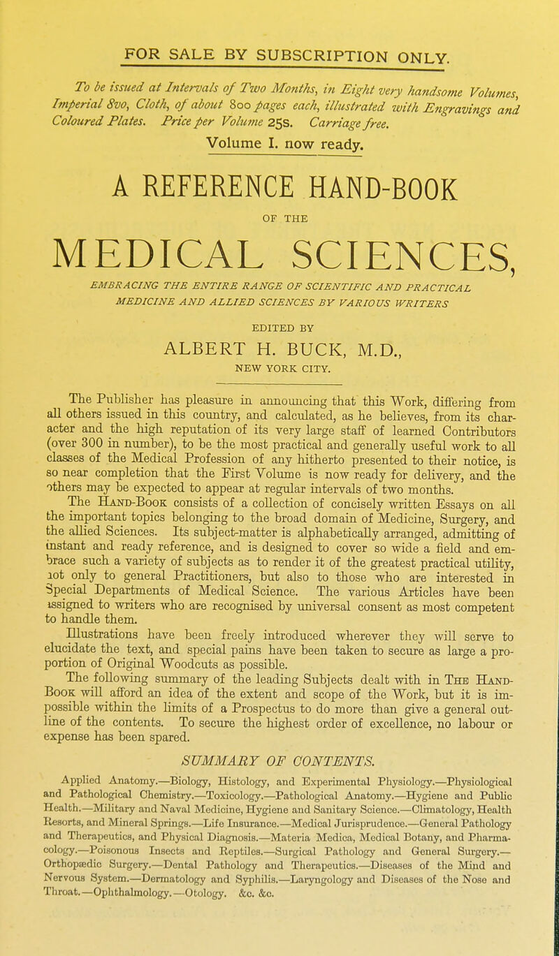 FOR SALE BY SUBSCRIPTION ONLY. To be issued at Intervals of Two Months, in Eight very handsome Volumes, Imperial 8vo, Cloth, of about Roofages each, illustrated with Engravings and Coloured Plates. Price fer Volume 25s. Carriage free. Volume I. now ready. A REFERENCE HAND-BOOK OF THE MEDICAL SCIENCES, EMBRACING THE ENTIRE RANGE OF SCIENTIFIC AND PRACTICAL MEDICINE AND ALLIED SCIENCES BY VARIOUS WRITERS EDITED BY ALBERT H. BUCK, M.D., NEW YORK CITY. The Publisher has pleasure in announcing that this Work, differing from all others issued in this country, and calculated, as he believes, from its char- acter and the high reputation of its very large staff of learned Contributors (over 300 in number), to be the most practical and generally useful work to all classes of the Medical Profession of any hitherto presented to their notice, is so near completion that the First Volume is now ready for delivery, and the others may be expected to appear at regular intervals of two months. The Hand-Book consists of a collection of concisely written Essays on all the important topics belonging to the broad domain of Medicine, Surgery, and the allied Sciences. Its subject-matter is alphabetically arranged, admitting of instant and ready reference, and is designed to cover so wide a field and em- brace such a variety of subjects as to render it of the greatest practical utility, lot only to general Practitioners, but also to those who are interested in Special Departments of Medical Science. The various Articles have been issigned to writers who are recognised by universal consent as most competent to handle them. Illustrations have been freely introduced wherever they will serve to elucidate the text, and special pains have been taken to secure as large a pro- portion of Original Woodcuts as possible. The following summary of the leading Subjects dealt with in The Hand- book will afford an idea of the extent and scope of the Work, but it is im- possible within the limits of a Prospectus to do more than give a general out- line of the contents. To secure the highest order of excellence, no labour or expense has been spared. SUMMARY OF CONTENTS. Applied Anatomy.—Biology, Histology, and Experimental Physiology.—Physiological and Pathological Chemistry.—Toxicology.—Pathological Anatomy.—Hygiene and Public Health.—Military and Naval Medicine, Hygiene and Sanitary Science.—Climatology, Health Resorts, and Mineral Springs.—Life Insurance.—Medical Jurisprudence.—General Pathology and Therapeutics, and Physical Diagnosis.—Materia Medica, Medical Botany, and Pharma- cology.—Poisonous Insects and Reptiles.—Surgical Pathology and General Surgery.— Orthopaedic Surgery.—Dental Pathology and Therapeutics.—Diseases of the Mind and Nervous System.—Dermatology and Syphilis.—Laryngology and Diseases of the Nose and Throat.—Ophthalmology.—Otology. &c. &c.