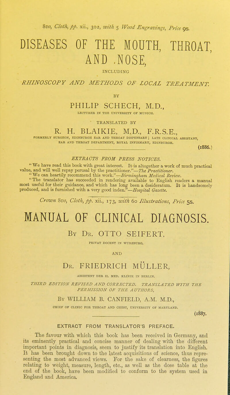 DISEASES OF THE MOUTH, THROAT AND .NOSE, INCLUDING RHINOSCOPY AND METHODS OF LOCAL TREATMENT. BY PHILIP SCHECH, M.D., LECTURER IN THE UNIVERSITY OP MUNICH. TRANSLATED BY R. H. BLAIKIE, M.D., F.R.S.E., FORMERLY SURGEON, EDINBURGH EAR AND THROAT DISPENSARY J LATE CLINICAL ASSISTANT, EAR AND THROAT DEPARTMENT, ROYAL INFIRMARY, EDINBURGH. (1886.) EXTRACTS FROM PRESS NOTICES.  We have read this book with great interest. It is altogether a work of much practical value, and will well repay perusal by the practitioner.—The Practitioner.  We can heartily recommend this work.—Birmingham Medical Review. The translator has succeeded in rendering available to English readers a manual most useful for their guidance, and which has long been a desideratum. It is handsomely produced, and is furnished with a very good index.—Hospital Gazette. Crown Svo, Cloth, pp. xii., 173, with 60 Illustrations, Price 5s. MANUAL OF CLINICAL DIAGNOSIS. By Dr. OTTO SEIFERT, PRIVAT DOCENT IN WURZBURG, AND Dr. FRIEDRICH MULLER, ASSISTENT DER II. MED. KLINIK IN BERLIN. THIRD EDITION REVISED AND CORRECTED. TRANSLATED WITH THE PERMISSION OF THE A UTHORS, By WILLIAM B. CANFIELD, A.M. M.D., CHIEF OF CLINIC FOR THROAT AND CHEST, UNIVERSITY OF MARYLAND. (1887. EXTRACT FROM TRANSLATOR'S PREFACE. The favour with which this hook has been received in Germany, and its eminently practical and concise manner of dealing with the different important points in diagnosis, seem to justify its translation into English. It has been brought down to the latest acquisitions of science, thus repre- senting the most advanced views. For the sake of clearness, the figures relating to weight, measure, length, etc., as well as the dose table at the end of the book, have been modified to conform to the system used in England and America,