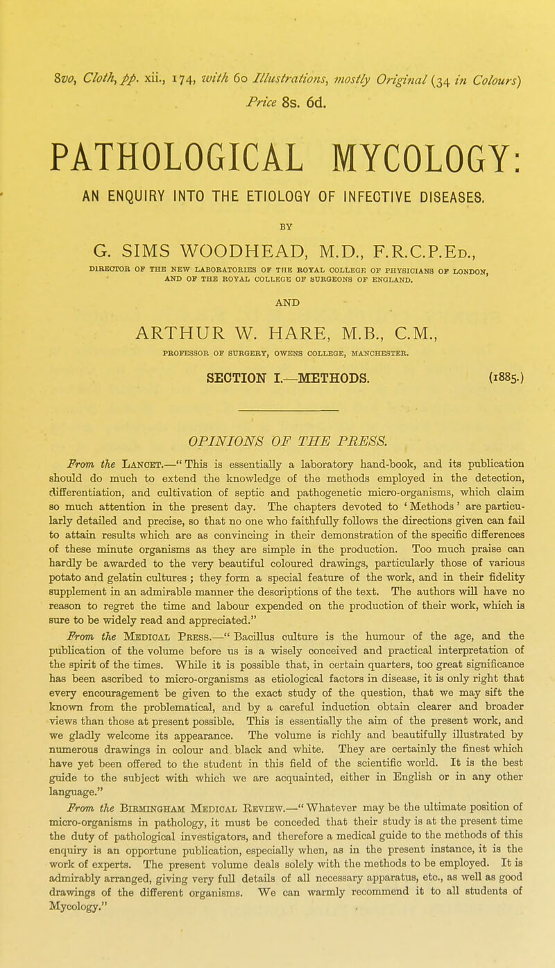 Price 8s. 6d. PATHOLOGICAL MYCOLOGY: AN ENQUIRY INTO THE ETIOLOGY OF INFECTIVE DISEASES. BY G. SIMS WOODHEAD, M.D., F.R.C.P.Ed., DIRECTOR OF THE NEW LABORATORIES OF THE ROYAL COLLEGE OF PHYSICIANS OF LONDON AND OF THE ROYAL COLLEGE OF SURGEONS OF ENGLAND. AND ARTHUR W. HARE, M.B., CM., PROFESSOR OF SURGERY, OWENS COLLEGE, MANCHESTER. OPINIONS OF THE PRESS. From the Lancet.—This is essentially a laboratory hand-book, and its publication should do much to extend the knowledge of the methods employed in the detection, differentiation, and cultivation of septic and pathogenetic micro-organisms, which claim so much attention in the present day. The chapters devoted to ' Methods' are particu- larly detailed and precise, so that no one who faithfully follows the directions given can fail to attain results which are as convincing in their demonstration of the specific differences of these minute organisms as they are simple in the production. Too much praise can hardly be awarded to the very beautiful coloured drawings, particularly those of various potato and gelatin cultures ; they form a special feature of the work, and in their fidelity supplement in an admirable manner the descriptions of the text. The authors will have no reason to regret the time and labour expended on the production of their work, which is sure to be widely read and appreciated. From the Medical Press.— Bacillus culture is the humour of the age, and the publication of the volume before us is a wisely conceived and practical interpretation of the spirit of the times. While it is possible that, in certain quarters, too great significance has been ascribed to micro-organisms as etiological factors in disease, it is only right that every encouragement be given to the exact study of the question, that we may sift the known from the problematical, and by a careful induction obtain clearer and broader views than those at present possible. This is essentially the aim of the present work, and we gladly welcome its appearance. The volume is richly and beautifully illustrated by numerous drawings in colour and black and white. They are certainly the finest which have yet been offered to the student in this field of the scientific world. It is the best guide to the subject with which we are acquainted, either in English or in any other language. From the Birmingham Medical Review.— Whatever may be the ultimate position of micro-organisms in pathology, it must be conceded that their study is at the present time the duty of pathological investigators, and therefore a medical guide to the methods of this enquiry is an opportune publication, especially when, as in the present instance, it is the work of experts. The present volume deals solely with the methods to be employed. It is admirably arranged, giving very full details of all necessary apparatus, etc., as well as good drawings of the different organisms. We can warmly recommend it to all students of Mycology.