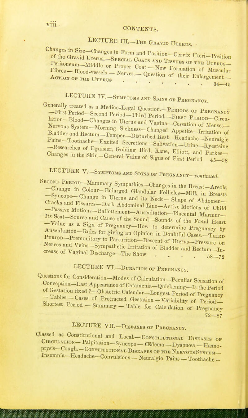 via CONTENTS. LECTURE HI.—The Gravid Uterus Pemoneum-M^Tor P Stt LTew °* ™* VTE™- Fibres - Blood-vessels lwL A f F°™tion of Muscular Action op the U^^rus Question of their Enlargement- 34—45 LECTURE IV.-Syhptoms and Signs of Pregnanct LECTURE V.-Stmptoms and Signs of Pregnancy-C0^W. Second PERioo-Mammary Sympathies-Changes in the Breast-Areola -S^e-Cht:; -EnargeCl GkndUlar Follicle8-MUk iL bTs fW 7^ g 111 Ut6rUS aDd itS Ne<*~ Shape of Abdomen- Ciacks andFissures-Dark Abdominal Line-Active Motions of Child %Z~!sTsZ; o? T °f S°nd-Sounds <>f the Foetal Heart value as a Sign of Pregnancy-How to determine Pregnancy bv AuscnUation-Rules for giving an Opinion in Doubtful Casef -TniKH PKRioD-Premomtory to Parturition-Descent of Uterus-Pressure on Nerves and Veins-Sympathetic Irritation of Bladder and Rectum-In- crease of Vaginal Discharge-The Show . . . 58-72 LECTURE VI.—Duration op Pregnancy. Questions for Consideration-Modes of Calculation-Peculiar Sensation of Conception-Last Appearance of Catamenia-Quickening-Is the Period of Gestation fixed r-Obstetric Calendar-Longest Perifd of PrJnZ! y -Tables-Cases of Protracted Gestation-Variability of Period - Shortest Period-Summary-Table for Calculation of Pregnancy 72—87 LECTURE VIL-Diseases oe Pregnancy. Classed as Constitutional and Local. Constitutional Diseases op £ vTTT PralP'tati0n-S W ~ Oedema - Dyspncea - Hnc ptys.s-Cough.-Constitutional Diseases op the Nervous System- Insomma-Headache-Convulsions - Neuralgic Pains - Toothache -