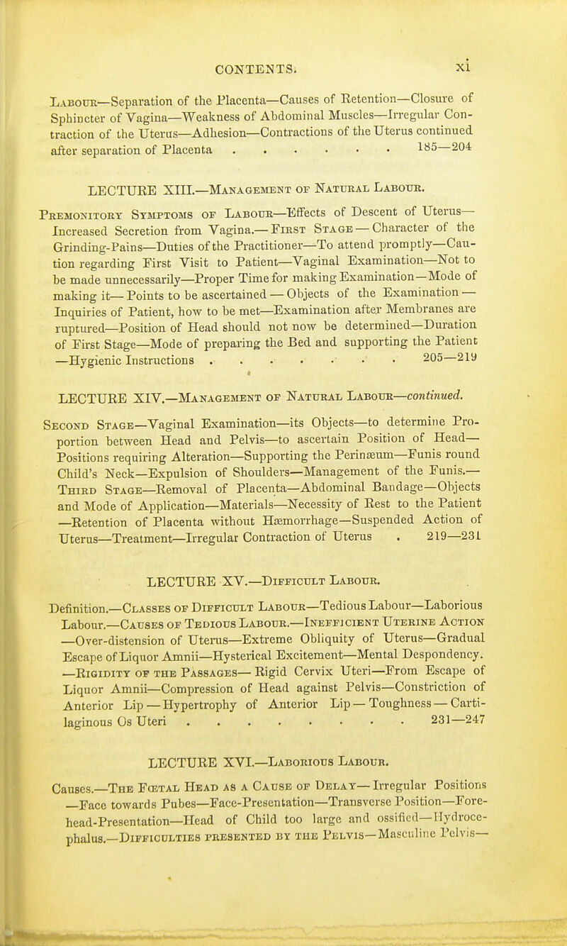 Labour—Separation of the Placenta—Causes of Eetention—Closure of Sphincter of Vagina—Weakness of Abdominal Muscles—Irregular Con- traction of the Uterus—Adhesion—Contractions of the Uterus continued after separation of Placenta 185—204 LECTURE XIII.—Management of Natural Labour. Premonitory Symptoms of Labour—Effects of Descent of Uterus- Increased Secretion from Vagina.—First Stage —Character of the Grinding-Pains—Duties of the Practitioner—To attend promptly—Cau- tion regarding Eirst Visit to Patient—Vaginal Examination—Not to be made unnecessarily—Proper Time for making Examination—Mode of making it— Points to be ascertained — Objects of the Examination — Inquiries of Patient, how to be met—Examination after Membranes are ruptured—Position of Head should not now be determined—Duration of Eirst Stage—Mode of preparing the Bed and supporting the Patient —Hygienic Instructions ■ 205 219 * LECTURE XIV.—Management of Natural Labour—continued. Second Stage—Vaginal Examination—its Objects—to determine Pro- portion between Head and Pelvis—to ascertain Position of Head— Positions requiring Alteration—Supporting the Perinamm—Funis round Child's Neck—Expulsion of Shoulders—Management of the Funis.— Third Stage—Removal of Placenta—Abdominal Bandage—Objects and Mode of Application—Materials—Necessity of Rest to the Patient —Retention of Placenta without Haemorrhage—Suspended Action of Uterus—Treatment—Irregular Contraction of Uterus . 219—23 L LECTURE XV.—Difficult Labour. Definition.—Classes of Difficult Labour—Tedious Labour—Laborious Labour.—Causes of Tedious Labour.—Inefficient Uterine Action —Over-distension of Uterus—Extreme Obliquity of Uterus—Gradual Escape of Liquor Amnii—Hysterical Excitement—Mental Despondency. —Rigidity of the Passages— Rigid Cervix Uteri—From Escape of Liquor Amnii—Compression of Head against Pelvis—Constriction of Anterior Lip — Hypertrophy of Anterior Lip — Toughness — Carti- laginous Os Uteri 231—247 LECTURE XVI.—Laborious Labour. Causes.—The Fcetal Head as a Cause of Delay— Irregular Positions —Face towards Pubes—Face-Presentation—Transverse Position—Fore- head-Presentation—Head of Child too large and ossified—Hydroce- phalus.—Difficulties presented by the Pelvis—Masculine Pelvis—