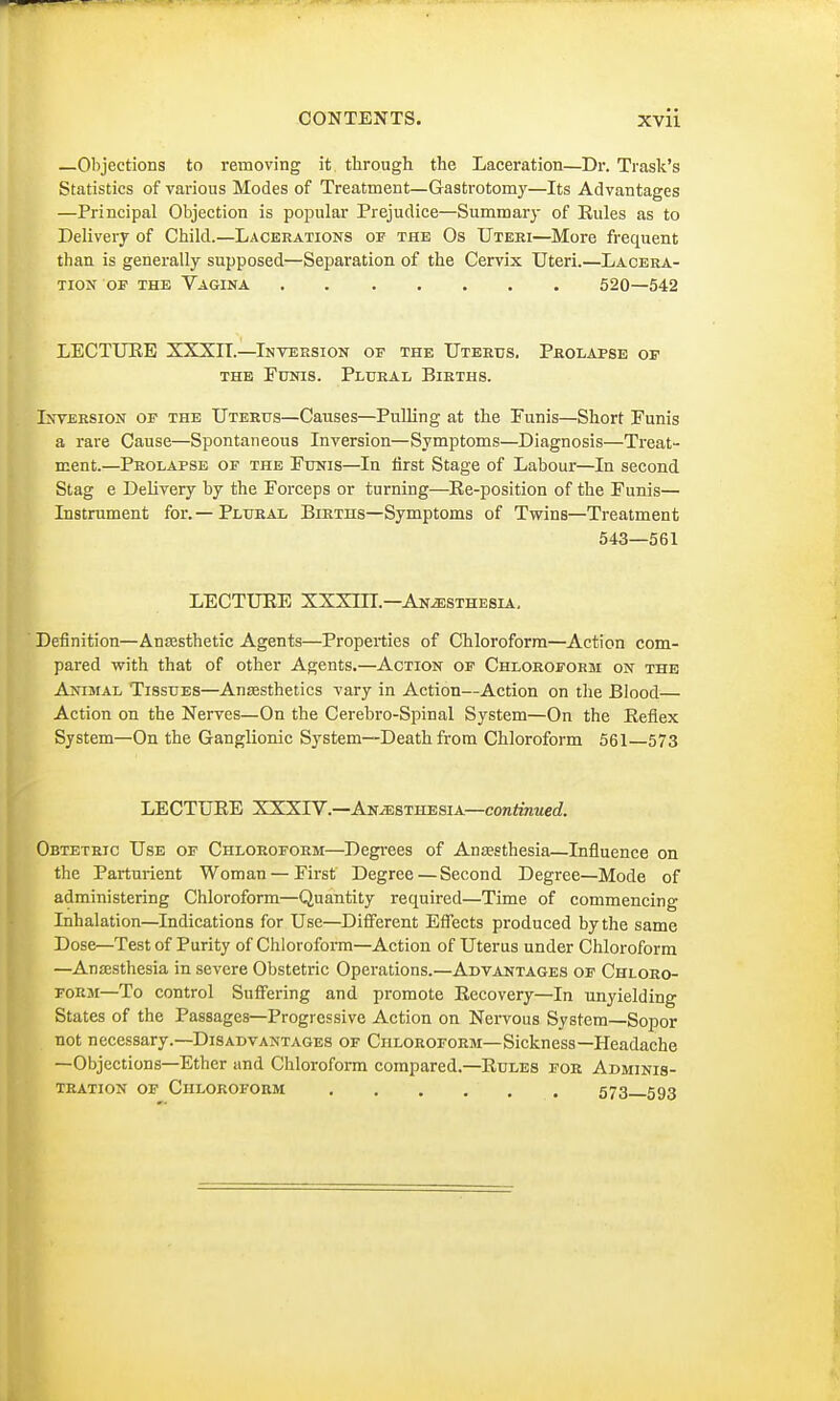 —Objections to removing it through the Laceration—Dr. Trask's Statistics of various Modes of Treatment—Gastrotomy—Its Advantages —Principal Objection is popular Prejudice—Summary of Eules as to Delivery of Child.—Lacerations op the Os Uteri—More frequent than is generally supposed—Separation of the Cervix Uteri.—Lacera- tion op the Vagina 520—542 LECTURE XXXIT.—Inversion op the Uterus. Prolapse of the Funis. Plural Births. Inversion op the Uterus—Causes—Pulling at the Funis—Short Funis a rare Cause—Spontaneous Inversion—Symptoms—Diagnosis—Treat- ment.—Prolapse op the Funis—In first Stage of Labour—In second Stag e Delivery by the Forceps or turning—Re-position of the Funis— Instrument for.—Plural Births—Symptoms of Twins—Treatment 543—561 LECTURE XXXUL—Anesthesia. Definition—Anaesthetic Agents—Properties of Chloroform—Action com- pared with that of other Agents.—Action op Chloroform on the Animal 'Tissues—Anaesthetics vary in Action—Action on the Blood— Action on the Nerves—On the Cerebro-Spinal System—On the Reflex System—On the Ganglionic System—Death from Chloroform 561—573 LECTURE XXXrV.—Anesthesia—continued. Obtetric Use of Chloroform—Degrees of Anaesthesia—Influence on the Parturient Woman — First Degree—Second Degree—Mode of administering Chloroform—Quantity required—Time of commencing Inhalation—Indications for Use—Different Effects produced bythe same Dose—Test of Purity of Chloroform—Action of Uterus under Chloroform —Anaesthesia in severe Obstetric Operations.—Advantages of Chloro- form—To control Suffering and promote Recovery—In unyielding States of the Passages—Progressive Action on Nervous System—Sopor not necessary.—Disadvantages of Chloroform—Sickness—Headache —Objections—Ether and Chloroform compared.—Rules for Adminis- tration of Chloroform . . . ... 573—593