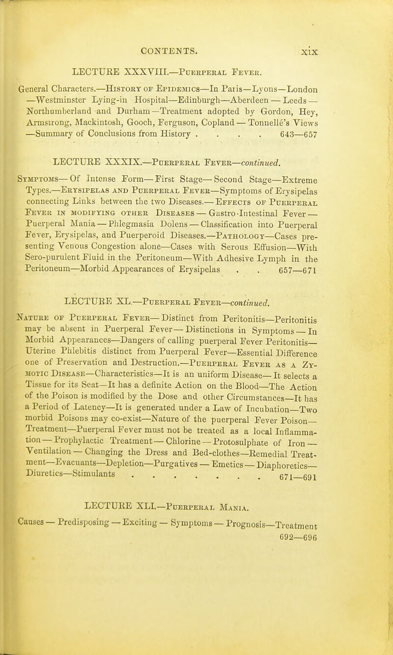 LECTUEE XXXVIII.—Puerperal Fever. General Characters.—History of Epidemics—In Paris—Lyons—London —Westminster Lying-in Hospital—Edinburgh—Aberdeen — Leeds — Northumberland and Durham—Treatment adopted by Gordon, Hey, Armstrong, Mackintosh, Gooch, Eerguson, Copland — Tonnelle's Views —Summary of Conclusions from History .... 643—657 LECTUEE XXXIX.—Puerperal Eeter—continued. Symptoms—Of Intense Eorm—First Stage—Second Stage—Extreme Types.—Erysipelas and Puerperal Fever—Symptoms of Erysipelas connecting Links between the two Diseases.— Effects of Puerperal Fever in modifying other Diseases—Gastro-Intestinal Fever — Puerperal Mania — Phlegmasia Dolens — Classification into Puerperal Fever, Erysipelas, and Puerperoid Diseases.—Pathology—Cases pre- senting Venous Congestion alone—Cases with Serous Effusion—With Sero-purulent Fluid in the Peritoneum—With Adhesive Lymph in the Peritoneum—Morbid Appearances of Erysipelas . . 657 671 LECTUEE XL.—Puerperal Fever—continued. Nature of Puerperal Fever—Distinct from Peritonitis—Peritonitis may be absent in Puerperal Fever—Distinctions in Symptoms In Morbid Appearances—Dangers of calling puerperal Fever Peritonitis Uterine Phlebitis distinct from Puerperal Fever—Essential Difference one of Preservation and Destruction.—Puerperal Fever as a Zy- motic Disease—Characteristics—It is an uniform Disease— It selects a Tissue for its Seat—It has a definite Action on the Blood—The Action of the Poison is modified by the Dose and other Circumstances—It has a Period of Latency—It is generated under a Law of Incubation Two morbid Poisons may co-exist—Nature of the puerperal Fever Poison Treatment—Puerperal Fever must not be treated as a local Inflamma- tion—Prophylactic Treatment—Chlorine —Protosulphate of Iron — Ventilation — Changing the Dress and Bed-clothes—Remedial Treat- ment—Evacuants—Depletion—Purgatives — Emetics — Diaphoretics- Diuretics—Stimulants 67l 6gi LECTURE XLI.—Puerperal Mania. Causes — Predisposing — Exciting — Symptoms — Prognosis—Treatment C92—G'J6