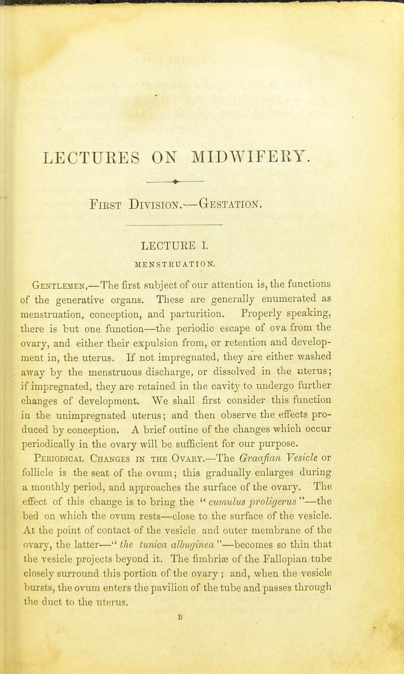 LECTUKES ON MIDWIFERY. -— First Division.—Gestation. LECTURE I. MENSTRUATION. Gentlemen,—The first subject of our attention is, the functions of the generative organs. These are generally enumerated as menstruation, conception, and parturition. Properly speaking, there is but one function—the periodic escape of ova from the ovary, and either their expulsion from, or retention and develop- ment in, the uterus. If not impregnated, they are either washed away by the menstruous discharge, or dissolved in the uterus; if impregnated, they are retained in the cavity to undergo further changes of development. We shall first consider this function in the unimpregnated uterus; and then observe the effects pro- duced by conception. A brief outine of the changes which occur periodically in the ovary will be sufficient for our purpose. Periodical Changes in the Ovary.—The Graafian Vesicle or follicle is the seat of the ovum; this gradually enlarges during a monthly period, and approaches the surface of the ovary. The effect of this change is to bring the  cumulus iiroligerus —the bed on which the ovum rests—close to the surface of the vesicle. At the point of contact of the vesicle and outer membrane of the ovary, the latter— the tunica albuginea —becomes so thin that the vesicle projects beyond it. The fimbriae of the Fallopian tube closely surround this portion of the ovary ; and, when the vesicle bursts, the ovum enters the pavilion of the tube and passes through the duct to the uterus. u