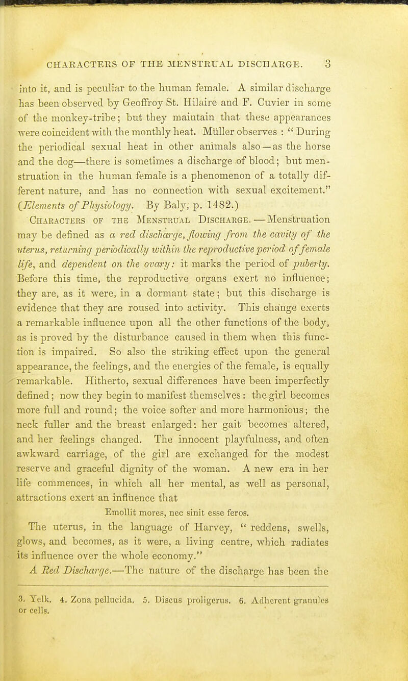 into it, and is peculiar to the human female. A similar discharge has been observed by Geoffroy St. Hilaire and F. Cuvier in some of the monkey-tribe; but they maintain that these appearances were coincident with the monthly heat. Miiller observes :  During the periodical sexual heat in other animals also—as the horse and the dog—there is sometimes a discharge of blood; but men- struation in the human female is a phenomenon of a totally dif- ferent nature, and has no connection with sexual excitement. [Elements of Physiology. By Baly, p. 1482.) Characters of the Menstrual Discharge.—Menstruation may be denned as a red discharge, flowing from the cavity of the vterus, returning periodically within the reproductive period of female life, and dependent on the ovary: it marks the period of puberty. Before this time, the reproductive organs exert no influence; they are, as it were, in a dormant state; but this discharge is evidence that they are roused into activity. This change exerts a remarkable influence upon all the other functions of the body, as is proved by the disturbance caused in them when this func- tion is impaired. So also the striking effect upon the general appearance, the feelings, and the energies of the female, is equally remarkable. Hitherto, sexual differences have been imperfectly defined; now they begin to manifest themselves : the girl becomes more full and round; the voice softer and more harmonious; the neck fuller and the breast enlarged: her gait becomes altered, and her feelings changed. The innocent playfulness, and often awkward carriage, of the girl are exchanged for the modest reserve and graceful dignity of the woman. A new era in her life commences, in which all her mental, as well as personal, attractions exert an influence that Emollit mores, nec sinit esse feros. The uterus, in the language of Harvey,  reddens, swells, glows, and becomes, as it were, a living centre, which radiates its influence over the whole economy. A Bed Discharge.—The nature of the discharge has been the 3. Yelk. 4. Zona pellucida, 5. Discus proligcrvts. 6. Adherent granules or cells.