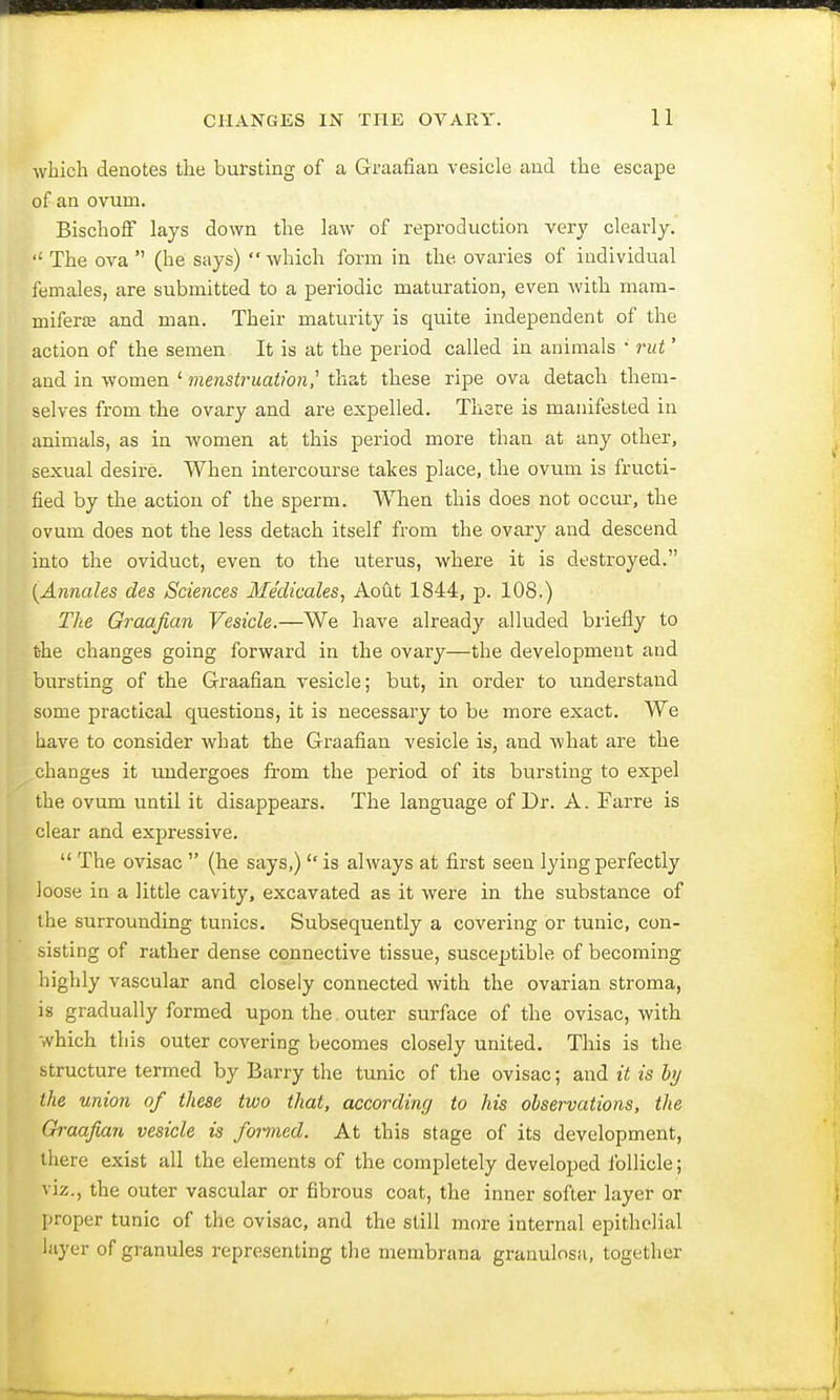 which denotes the bursting of a Graafian vesicle and the escape of an ovum. Bischoff lays down the law of reproduction very clearly. The ova  (he says)  which form in the ovaries of individual females, are submitted to a periodic maturation, even with mam- mifera; and man. Their maturity is quite independent of the action of the semen. It is at the period called in animals '' rut' and in women 1 menstruation,'' that these ripe ova detach them- selves from the ovary and are expelled. There is manifested in animals, as in women at this period more than at any other, sexual desire. When intercourse takes place, the ovum is fructi- fied by the action of the sperm. When this does not occur, the ovum does not the less detach itself from the ovary and descend into the oviduct, even to the uterus, where it is destroyed. (Annates des Sciences Medicates, Aout 1844, p. 108.) The Graafian Vesicle.—We have already alluded briefly to the changes going forward in the ovary—the development and bursting of the Graafian vesicle; but, in order to understand some practical questions, it is necessary to be more exact. We have to consider what the Graafian vesicle is, and what are the changes it undergoes from the period of its bursting to expel the ovum until it disappears. The language of Dr. A. Farre is clear and expressive.  The ovisac  (he says,)  is always at first seen lying perfectly loose in a little cavity, excavated as it were in the substance of the surrounding tunics. Subsequently a covering or tunic, con- sisting of rather dense connective tissue, susceptible, of becoming highly vascular and closely connected with the ovarian stroma, is gradually formed upon the outer surface of the ovisac, with which this outer covering becomes closely united. This is the structure termed by Barry the tunic of the ovisac; and it is by the union of these two that, according to his observations, the Graafian vesicle is formed. At this stage of its development, there exist all the elements of the completely developed follicle; viz., the outer vascular or fibrous coat, the inner softer layer or proper tunic of the ovisac, and the still more internal epithelial layer of granules representing the membrana granulosa, together