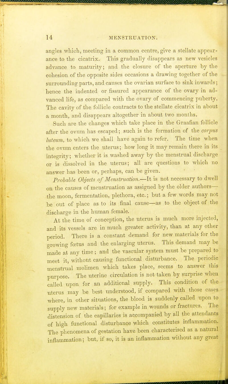 angles which, meeting in a common centre, give a stellate appear- ance to the cicatrix. This gradually disappears as new vesicles advance to maturity; and the closure of the aperture by the cohesion of the opposite sides occasions a drawing together of the surrounding parts, and causes the ovarian surface to sink inwards; hence the indented or fissured appearance of the ovary in ad- vanced life, as compared with the ovary of commencing puberty. The cavity of the follicle contracts to the stellate cicatrix in about a month, and disappears altogether in about two months. Such are the changes which take place in the Graafian follicle after the ovum has escaped; such is the formation of the corpus luteum, to which we shall have again to refer. The time when the ovum enters the uterus; how long it may remain there in its integrity; whether it is washed away by the menstrual discharge or is dissolved in the uterus; all are questions to which no answer has been or, perhaps, can be given. Probable Objects of Menstruation.—It is not necessary to dwell on the causes of menstruation as assigned by the older authors— the moon, fermentation, plethora, etc.; but a few words may not be out of place as to its final cause—as to the object of the discharge in the human female. At the time of conception, the uterus is much more injected, and its vessels are in much greater activity, than at any other period. There is a constant demand for new materials for the growing foetus and the enlarging uterus. This demand may be made at any time; and the vascular system must be prepared to meet it, without causing functional disturbance. The periodic menstrual molimen which takes place, seems to answer this purpose. The uterine circulation is not taken by surprise when called upon for an additional supply. This condition of the uterus may be best understood, if compared with those cases where, in other situations, the blood is suddenly called upon to supply new materials; for example in wounds or fractures. The distension of the capillaries is accompanied by all the attendants of high functional disturbance which constitutes inflammation. The phenomena of gestation have been characterised as a natural inflammation; but, if so, it is an inflammation without any groat