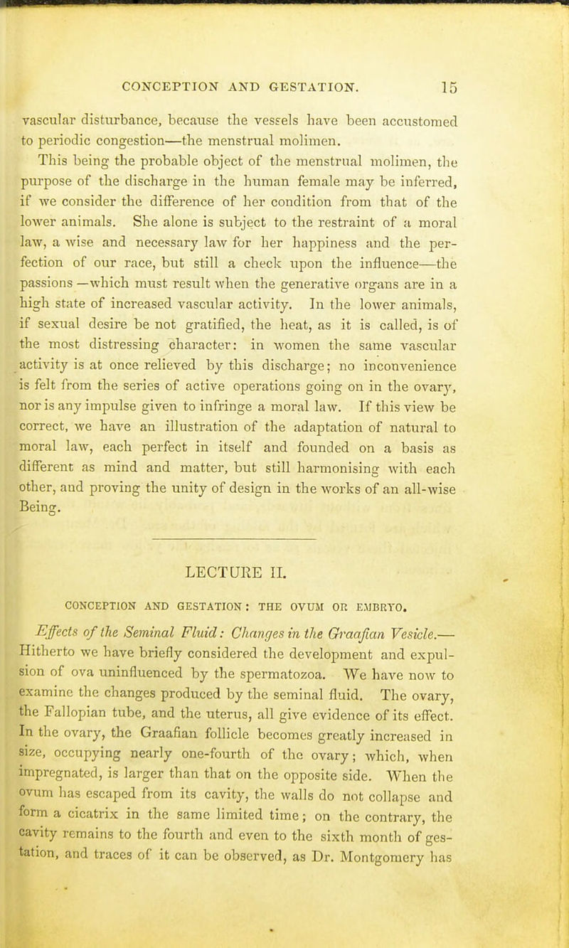 vascular disturbance, because the vessels have been accustomed to periodic congestion—the menstrual molimen. This being the probable object of the menstrual molimen, the purpose of the discharge in the human female may be inferred, if we consider the difference of her condition from that of the lower animals. She alone is subject to the restraint of a moral law, a wise and necessary law for her happiness and the per- fection of our race, but still a check upon the influence—the passions —which must result when the generative organs are in a high state of increased vascular activity. In the lower animals, if sexual desire be not gratified, the heat, as it is called, is of the most distressing character: in women the same vascular activity is at once relieved by this discharge; no inconvenience is felt from the series of active operations going on in the ovary, nor is any impulse given to infringe a moral law. If this view be correct, we have an illustration of the adaptation of natural to moral law, each perfect in itself and founded on a basis as different as mind and matter, but still harmonising with each other, and proving the unity of design in the works of an all-wise Beino;. LECTUKE II. CONCEPTION AND GESTATION : THE OVUM OR EMBRYO. Effects of the Seminal Fluid: Changes in the Graafian Vesicle.— Hitherto we have briefly considered the development and expul- sion of ova uninfluenced by the spermatozoa. We have now to examine the changes produced by the seminal fluid. The ovary, the Fallopian tube, and the uterus, all give evidence of its effect. In the ovary, the Graafian follicle becomes greatly increased in size, occupying nearly one-fourth of the ovary; which, when impregnated, is larger than that on the opposite side. When the ovum has escaped from its cavity, the walls do not collapse and form a cicatrix in the same limited time; on the contrary, the cavity remains to the fourth and even to the sixth month of ges- tation, and traces of it can be observed, as Dr. Montgomery has