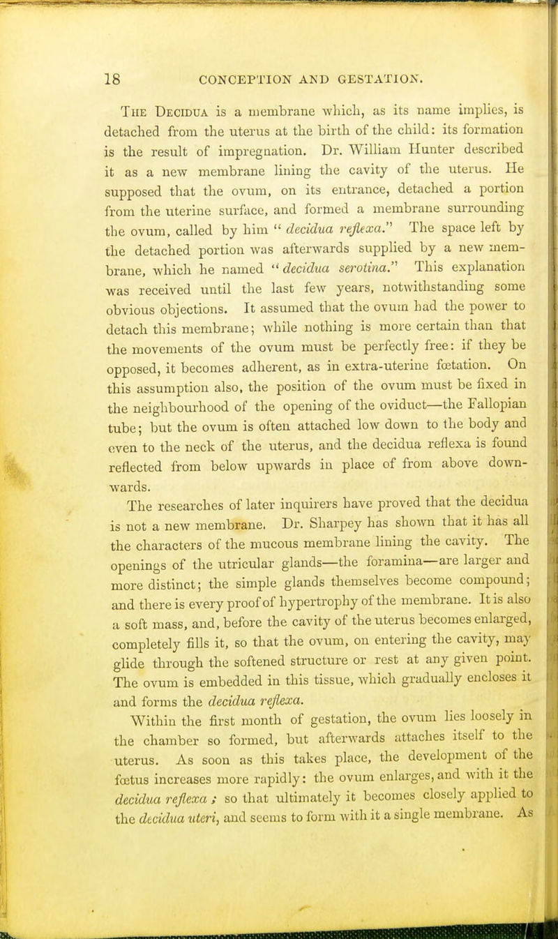 The Decidua is a membrane which, as its name implies, is detached from the uterus at the birth of the child: its formation is the result of impregnation. Dr. William Hunter described it as a new membrane lining the cavity of the uterus. He supposed that the ovum, on its entrance, detached a portion from the uterine surface, and formed a membrane surrounding the ovum, called by him  decidua reflexa The space left by the detached portion was afterwards supplied by a new mem- brane, which he named decidua serotina This explanation was received until the last few years, notwithstanding some obvious objections. It assumed that the ovum had the power to detach this membrane; while nothing is more certain than that the movements of the ovum must be perfectly free: if they be opposed, it becomes adherent, as in extra-uterine fcetation. On this assumption also, the position of the ovum must be fixed in the neighbourhood of the opening of the oviduct—the Fallopian tube; but the ovum is often attached low down to the body and even to the neck of the uterus, and the decidua reflexa is found reflected from below upwards in place of from above down- wards. The researches of later inquirers have proved that the decidua is not a new membrane. Dr. Sharpey has shown that it has all the characters of the mucous membrane lining the cavity. The openings of the utricular glands—the foramina—are larger and more distinct; the simple glands themselves become compound; and there is every proof of hypertrophy of the membrane. It is also a soft mass, and, before the cavity of the uterus becomes enlarged, completely fills it, so that the ovum, on entering the cavity, ma}' glide through the softened structure or rest at any given point. The ovum is embedded in this tissue, which gradually encloses it and forms the decidua reflexa. Within the first month of gestation, the ovum lies loosely in the chamber so formed, but afterwards attaches itself to the uterus. As soon as this takes place, the development of the foetus increases more rapidly: the ovum enlarges,and with it the decidua reflexa ; so that ultimately it becomes closely applied to the decidua uteri, and seems to form with it a single membrane. As