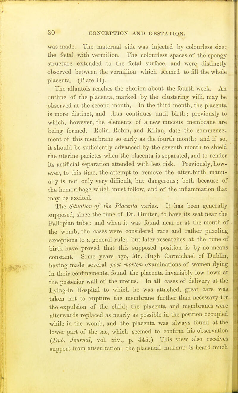 was made. The maternal side was injected by colourless size; the foetal with vermilion. The colourless spaces of the spongy- structure extended to the fetal surface, and were distinctly observed between the vermilion which seemed to fill the whole placenta. (Plate II). The allantois reaches the chorion about the fourth week. An outline of the placenta, marked by the clustering villi, may be observed at the second month, In the third month, the placenta is more distinct, and thus continues until birth; previously to which, however, the elements of a new mucous membrane are being formed. Rolin, Robin, and Kilian, date the commence- ment of this membrane so early as the fourth month; and if so, it should be sufficiently advanced by the seventh month to shield the uterine parietes when the placenta is separated, and to render its artificial separation attended with less risk. Previously, how- ever, to this time, the attempt to remove the after-birth manu- ally is not only very difficult, but dangerous; both because of the hemorrhage which must follow, and of the inflammation that may be excited. The Situation of the Placenta varies. It has been generally supposed, since the time of Dr. Hunter, to have its seat near the Fallopian tube: and when it was found near or at the mouth of the womb, the cases were considered rare and rather puzzling exceptions to a general rule; but later researches at the time of birth have proved that this supposed position is by no means constant. Some years ago, Mr. Hugh Carmichael of Dublin, having made several post mortem examinations of women dying in their confinements, found the placenta invariably low down at the posterior wall of the uterus. In all cases of delivery at the Lying-in Hospital to which he Avas attached, great care was taken not to rupture the membrane further than necessary for the expulsion of the child; the placenta and membranes were afterwards replaced as nearly as possible in the position occupied while in the womb, and the placenta was always found at the lower part of the sac, which seemed to confirm his observation {Dub. Journal, vol. xiv., p. 445.) This view also receives support from auscultation: the placental murmur is heard much