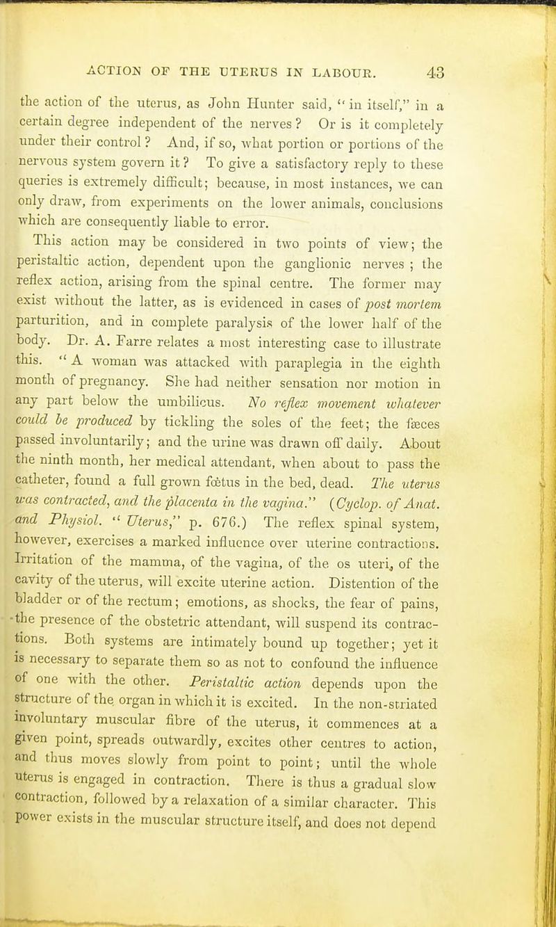 the action of the uterus, as John Hunter said, in itself, in a certain degree independent of the nerves ? Or is it completely under their control ? And, if so, what portion or portions of the nervous system govern it ? To give a satisfactory reply to these queries is extremely difficult; because, in most instances, we can only draw, from experiments on the lower animals, conclusions which are consequently liable to error. This action may be considered in two points of view; the peristaltic action, dependent upon the ganglionic nerves ; the reflex action, arising from the spinal centre. The former may exist without the latter, as is evidenced in cases of post mortem parturition, and in complete paralysis of the lower half of the body. Dr. A. Farre relates a most interesting case to illustrate this. A woman was attacked with paraplegia in the eighth month of pregnancy. She had neither sensation nor motion in any part below the umbilicus. No reflex movement whatever could be produced by tickling the soles of the feet; the fasces passed involuntarily; and the urine was drawn off daily. About the ninth month, her medical attendant, when about to pass the catheter, found a full grown foetus in the bed, dead. The uterus was contracted, and the placenta in the vagina. (Cyclop, of Mat. and Physiol. Uterus, p. 676.) The reflex spinal system, however, exercises a marked influence over uterine contractions. Irritation of the mamma, of the vagina, of the os uteri, of the cavity of the uterus, will excite uterine action. Distention of the bladder or of the rectum; emotions, as shocks, the fear of pains, the presence of the obstetric attendant, will suspend its contrac- tions. Both systems are intimately bound up together; yet it is necessary to separate them so as not to confound the influence of one with the other. Peristaltic action depends upon the structure of the. organ in which it is excited. In the non-striated involuntary muscular fibre of the uterus, it commences at a given point, spreads outwardly, excites other centres to action, and thus moves slowly from point to point; until the whole uterus is engaged in contraction. There is thus a gradual slow contraction, followed by a relaxation of a similar character. This power exists in the muscular structure itself, and does not depend