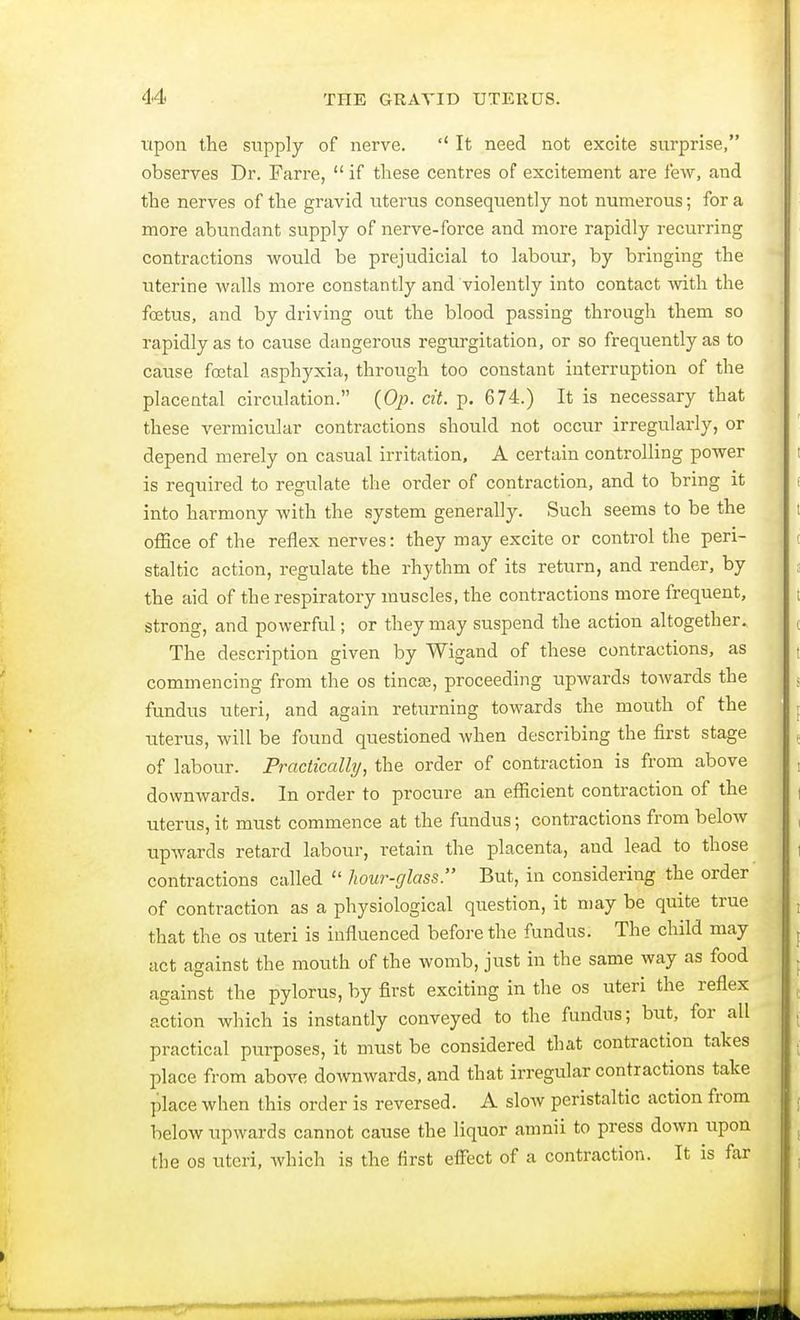 upon the supply of nerve. It need not excite surprise, observes Dr. Farre, if these centres of excitement are few, and the nerves of the gravid uterus consequently not numerous; for a more abundant supply of nerve-force and more rapidly recurring contractions would be prejudicial to labour, by bringing the uterine walls more constantly and violently into contact with the fostus, and by driving out the blood passing through them so rapidly as to cause dangerous regurgitation, or so frequently as to cause foetal asphyxia, through too constant interruption of the placental circulation. (Op. cit. p. 674.) It is necessary that these vermicular contractions should not occur irregularly, or depend merely on casual irritation, A certain controlling power is required to regulate the order of contraction, and to bring it into harmony with the system generally. Such seems to be the office of the reflex nerves: they may excite or control the peri- staltic action, regulate the rhythm of its return, and render, by the aid of the respiratory muscles, the contractions more frequent, strong, and powerful; or they may suspend the action altogether. The description given by Wigand of these contractions, as commencing from the os tincse, proceeding upwards towards the fundus uteri, and again returning towards the mouth of the uterus, will be found questioned when describing the first stage of labour. Practically, the order of contraction is from above downwards. In order to procure an efficient contraction of the uterus, it must commence at the fundus; contractions from below upwards retard labour, retain the placenta, and lead to those contractions called hour-glass. But, in considering the order of contraction as a physiological question, it may be quite true that the os uteri is influenced before the fundus. The child may act against the mouth of the womb, just in the same way as food against the pylorus, by first exciting in the os uteri the reflex action which is instantly conveyed to the fundus; but, for all practical purposes, it must be considered that contraction takes place from above downwards, and that irregular contractions take place when this order is reversed. A slow peristaltic action from below upwards cannot cause the liquor amnii to press down upon the os uteri, which is the first effect of a contraction. It is far