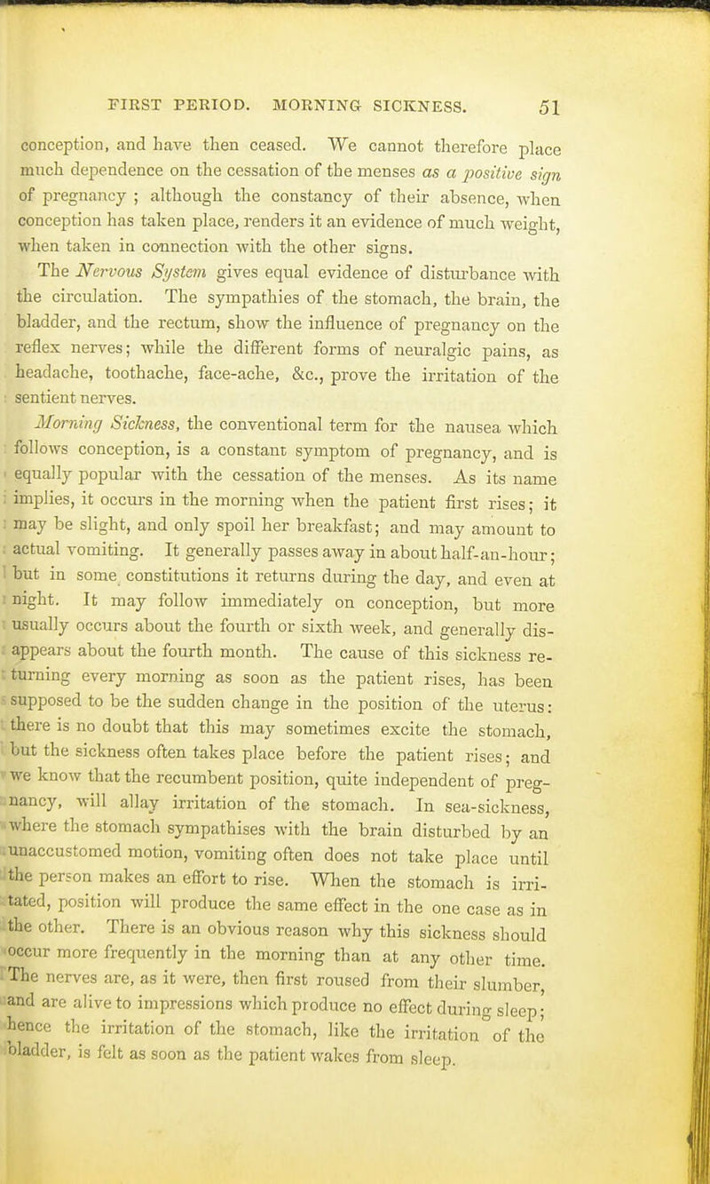 conception, and have then ceased. We cannot therefore place much dependence on the cessation of the menses as a positive sign of pregnancy ; although the constancy of their absence, when conception has taken place, renders it an evidence of much weight, when taken in connection with the other signs. The Nervous System gives equal evidence of disturbance with the circulation. The sympathies of the stomach, the brain, the bladder, and the rectum, show the influence of pregnancy on the reflex nerves; while the different forms of neuralgic pains, as headache, toothache, face-ache, &c, prove the irritation of the sentient nerves. Morning Sickness, the conventional term for the nausea which follows conception, is a constant symptom of pregnancy, and is i equally popular with the cessation of the menses. As its name : implies, it occurs in the morning when the patient first rises; it ; may be slight, and only spoil her breakfast; and may amount to : actual vomiting. It generally passes away in about half-an-hour; 1 but in some constitutions it returns during the day, and even at i night. It may follow immediately on conception, but more i usually occurs about the fourth or sixth week, and generally dis- appears about the fourth month. The cause of this sickness re- turning every morning as soon as the patient rises, has been - supposed to be the sudden change in the position of the uterus : there is no doubt that this may sometimes excite the stomach, but the sickness often takes place before the patient rises; and ?we know that the recumbent position, quite independent of preg- nancy, will allay irritation of the stomach. In sea-sickness, • where the stomach sympathises with the brain disturbed by an -unaccustomed motion, vomiting often does not take place until ithe person makes an effort to rise. When the stomach is irri- tated, position will produce the same effect in the one case as in :the other. There is an obvious reason why this sickness should occur more frequently in the morning than at any other time. The nerves are, as it were, then first roused from their slumber and are alive to impressions which produce no effect during sleep; hence the irritation of the stomach, like the irritation°of the oladder, is felt as soon as the patient wakes from sleep.