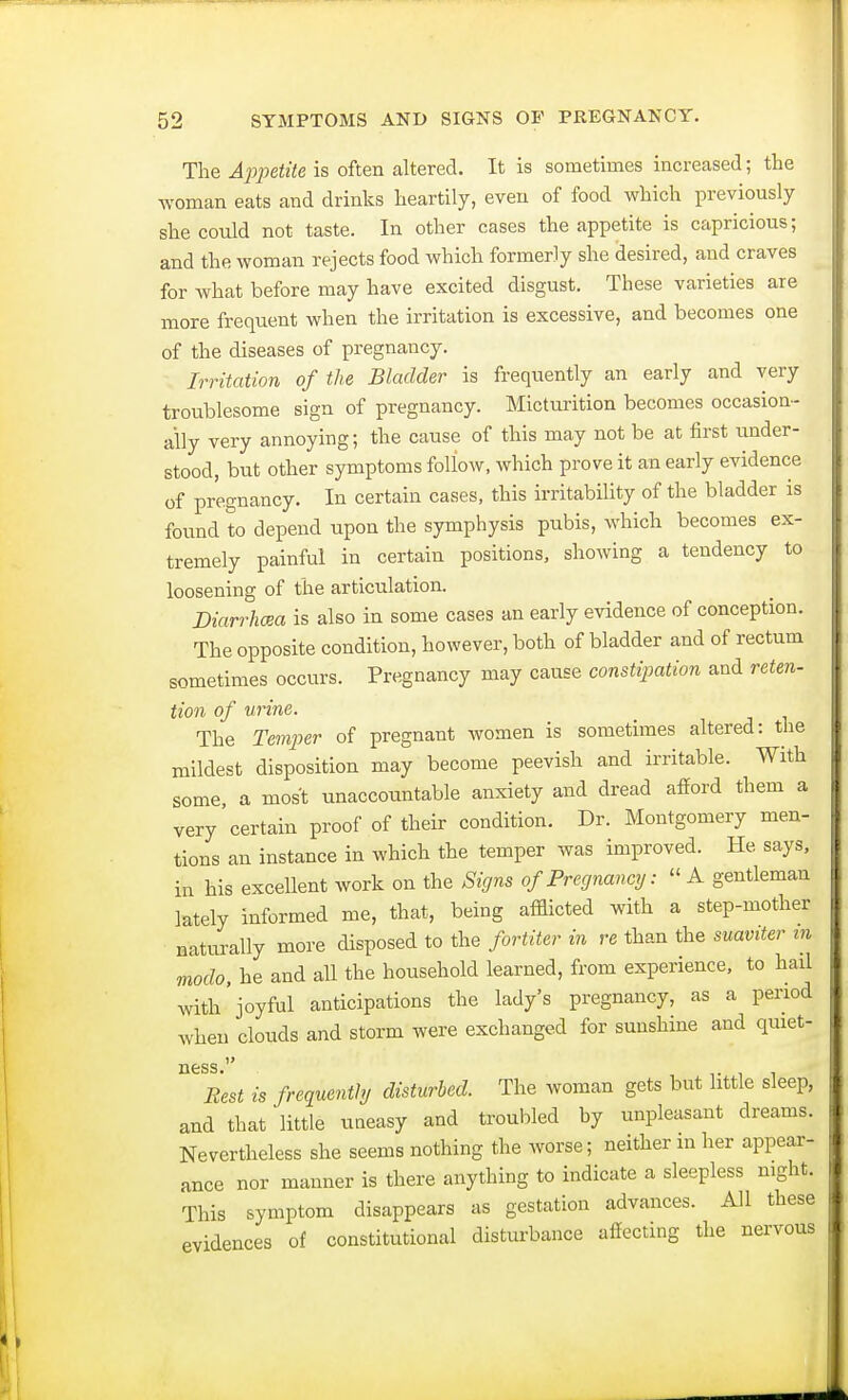 The Appetite is often altered. It is sometimes increased; the woman eats and drinks heartily, even of food which previously she could not taste. In other cases the appetite is capricious; and the woman rejects food which formerly she desired, and craves for what before may have excited disgust. These varieties are more frequent when the irritation is excessive, and becomes one of the diseases of pregnancy. Irritation of the Bladder is frequently an early and very troublesome sign of pregnancy. Micturition becomes occasion- ally very annoying; the cause of this may not be at first under- stood, but other symptoms follow, which prove it an early evidence of pregnancy. In certain cases, this irritability of the bladder is found to depend upon the symphysis pubis, which becomes ex- tremely painful in certain positions, showing a tendency to loosening of the articulation. Diarrhoea is also in some cases an early evidence of conception. The opposite condition, however, both of bladder and of rectum sometimes occurs. Pregnancy may cause constipation and reten- tion of urine. The Temper of pregnant women is sometimes altered: the mildest disposition may become peevish and irritable. With some a most unaccountable anxiety and dread afford them a very certain proof of their condition. Dr. Montgomery men- tions an instance in which the temper was improved. He says, in his excellent work on the Signs of Pregnancy:  A gentleman lately informed me, that, being afflicted with a step-mother naturally more disposed to the fortiter in re than the suaviter m modo, he and all the household learned, from experience, to hail witl/joyM anticipations the lady's pregnancy, as a period when clouds and storm were exchanged for sunshine and quiet- ness. Best is frequently disturbed. The woman gets but little sleep, and that little uneasy and troubled by unpleasant dreams. Nevertheless she seems nothing the worse; neither in her appear- ance nor manner is there anything to indicate a sleepless night. This symptom disappears as gestation advances. All these evidences of constitutional disturbance affecting the nervous