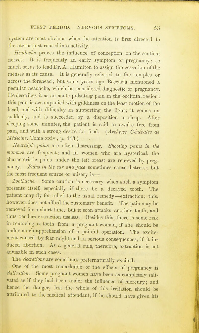 system are most obvious when the attention is first directed to the uterus just roused into activity. Headache proves the influence of conception on the sentient nerves. It is frequently an early symptom of pregnancy; so much so, as to lead Dr. A. Hamilton to assign the cessation of the menses as its cause. It is generally referred to the temples or across the forehead; but some years ago Beccaria mentioned a peculiar headache, which he considered diagnostic of pregnancy. He describes it as an acute pulsating pain in the occipital region: this pain is accompanied with giddiness on the least motion of the head, and with difficulty in supporting the light; it comes on suddenly, and is succeeded by a disposition to sleep. After sleeping some minutes, the patient is said to awake free from pain, and with a strong desire for food. {Archives Generates de Me'decine, Tome xxiv., p. 443.) Neuralgic pains are often distressing. Shooting pains in the mamma are frequent; and in women who are hysterical, the characteristic pains under the left breast are renewed by preg- nancy. Pains in the ear and face sometimes cause distress; but the most frequent source of misery is— Toothache. Some caution is necessary when such a symptom presents itself, especially if there be a decayed tooth. The patient may fly for relief to the usual remedy—extraction; this, however, does not afford the customary benefit. The pain may be removed for a short time, but it soon attacks another tooth, and thus renders extraction useless. Besides this, there is some risk in removing a tooth from a pregnant woman, if she should be under much apprehension of a painful operation. The excite- ment caused by fear might end in serious consequences, if it in- duced abortion. As a general rule, therefore, extraction is not advisable in such cases. The Secretions are sometimes preternaturally excited. One of the most remarkable of the effects of pregnancy is Salivation. Some pregnant women have been as completely sali- vated as if they had been under the influence of mercury; and hence the danger, lest the whole of this irritation should be attributed to the medical attendant, if he should have given his