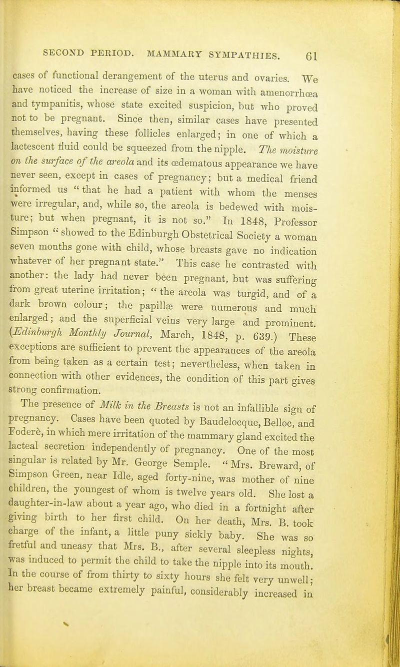 cases of functional derangement of the uterus and ovaries. We have noticed the increase of size in a woman with amenorrhea and tympanitis, whose state excited suspicion, but who proved not to be pregnant. Since then, similar cases have presented themselves, having these follicles enlarged; in one of which a lactescent fluid could be squeezed, from the nipple. The moisture on the surface of the areola and its oedematous appearance we have never seen, except in cases of pregnancy; but a medical friend informed us that he had a patient with whom the menses were irregular, and, while so, the areola is bedewed with mois- ture; but when pregnant, it is not so. In 1848, Professor Simpson « showed to the Edinburgh Obstetrical Society a woman seven months gone with child, whose breasts gave no indication whatever of her pregnant state. This case he contrasted with another: the lady had never been pregnant, but was suffering from great uterine irritation; the areola was turgid, and of a dark brown colour; the papilla were numerous and much enlarged; and the superficial veins very large and prominent. {Edinburgh Monthly Journal, March, 1848, p. 639.) These exceptions are sufficient to prevent the appearances of the areola from being taken as a certain test; nevertheless, when taken in connection with other evidences, the condition of this part gives strong confirmation. The presence of Milk in the Breasts is not an infallible sign of pregnancy. Cases have been quoted by Baudelocque, Belloc, and Fodere, in which mere irritation of the mammary gland excited the lacteal secretion independently of pregnancy. One of the most singular is related by Mr. George Semple. Mrs. Breward, of Simpson Green, near Idle, aged forty-nine, was mother of nine children, the youngest of whom is twelve years old. She lost a daughter-in-law about a year ago, who died in a fortnight after giving birth to her first child. On her death, Mrs. B. took charge of the infant, a little puny sickly baby. She was so fretful and uneasy that Mrs. B., after several sleepless nights was induced to permit the child to take the nipple into its mouth! In the course of from thirty to sixty hours she felt very unwell; her breast became extremely painful, considerably increased in