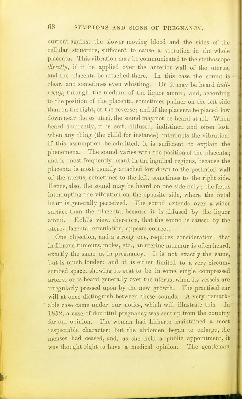 current against the slower moving blood and the sides of the cellular structure, sufficient to cause, a vibration in the whole placenta. This vibration may be communicated to the stethoscope directly, if it be applied over the anterior wall of the uterus, and the placenta be attached there. In this case the sound is clear, and sometimes even whistling. Or it may be heard indi- rectly, through the medium of the liquor amnii; and, according to the position of the placenta, sometimes plainer on the left side than on the right, or the reverse; and if the placenta be placed low down near the os uteri, the sound may not be heard at all. When heard indirectly, it is soft, diffused, indistinct, and often lost, when any thing (the child for instance) interrupts the vibration. If this assumption be admitted, it is sufficient to explain the phenomena. The sound varies with the position of the placenta; and is most frequently heard in the inguinal regions, because the placenta is most usually attached low down to the posterior wall of the uterus, sometimes to the left, sometimes to the right side. Hence, also, the sound may be heard on one side only ; the foetus interrupting the vibration on the opposite side, where the foetal heart is generally perceived. The sound extends over a wider surface than the placenta, because it is diffused by the liquor amnii. Hold's view, therefore, that the sound is caused by the utero-placental circulation, appears correct. One objection, and a strong one, requires consideration; that in fibrous tumours, moles, etc., an uterine murmur is often heard, exactly the same as in pregnancy. It is not exactly the same, but is much louder; and it is either limited to a very circum- scribed space, showing its seat to be in some single compressed artery, or is heard generally over the uterus, when its vessels are irregularly pressed upon by the new growth. The practised ear will at once distinguish between these sounds. A very remark* ' able case came under our notice, which will illustrate this. In 1852, a case of doubtful pregnancy was sent up from the country for our opinion. The woman had hitherto maintained a most respectable character; but the abdomen began to enlarge, the menses had ceased, and, as she held a public appointment, it was thought right to have a medical opinion. The gentleman