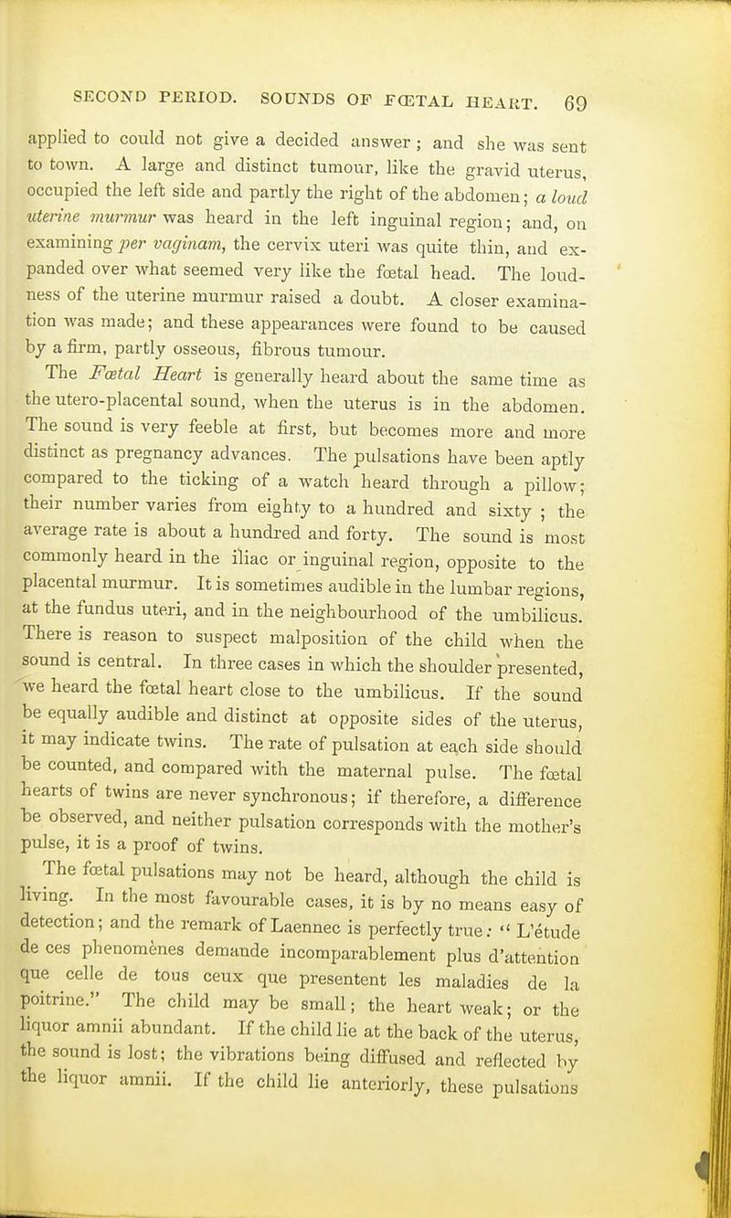 applied to could not give a decided answer; and she was sent to town. A large and distinct tumour, like the gravid uterus, occupied the left side and partly the right of the abdomen; a loud uterine murmur was heard in the left inguinal region; and, on examining per vaginam, the cervix uteri was quite thin, and ex- panded over what seemed very like the festal head. The loud- ness of the uterine murmur raised a doubt. A closer examina- tion was made; and these appearances were found to be caused by a firm, partly osseous, fibrous tumour. The Festal Heart is generally heard about the same time as the utero-placental sound, when the uterus is in the abdomen. The sound is very feeble at first, but becomes more and more distinct as pregnancy advances. The pulsations have been aptly compared to the ticking of a watch heard through a pillow; their number varies from eighty to a hundred and sixty ; the average rate is about a hundred and forty. The sound is most commonly heard in the iliac or inguinal region, opposite to the placental murmur. It is sometimes audible in the lumbar regions, at the fundus uteri, and in the neighbourhood of the umbilicus. There is reason to suspect malposition of the child when the sound is central. In three cases in which the shoulder presented, we heard the foetal heart close to the umbilicus. If the sound be equally audible and distinct at opposite sides of the uterus, it may indicate twins. The rate of pulsation at each side should be counted, and compared with the maternal pulse. The foetal hearts of twins are never synchronous; if therefore, a difference be observed, and neither pulsation corresponds with the mother's pulse, it is a proof of twins. The foetal pulsations may not be heard, although the child is living. In the most favourable cases, it is by no means easy of detection; and the remark of Laennec is perfectly true: L'etude de ces phenomenes demande incomparablement plus d'attention que celle de tous ceux que presentent les maladies de la poitrine. The child may be small; the heart weak; or the liquor amnii abundant. If the child lie at the back of the uterus, the sound is lost; the vibrations being diffused and reflected by the liquor amnii. If the child lie anteriorly, these pulsations