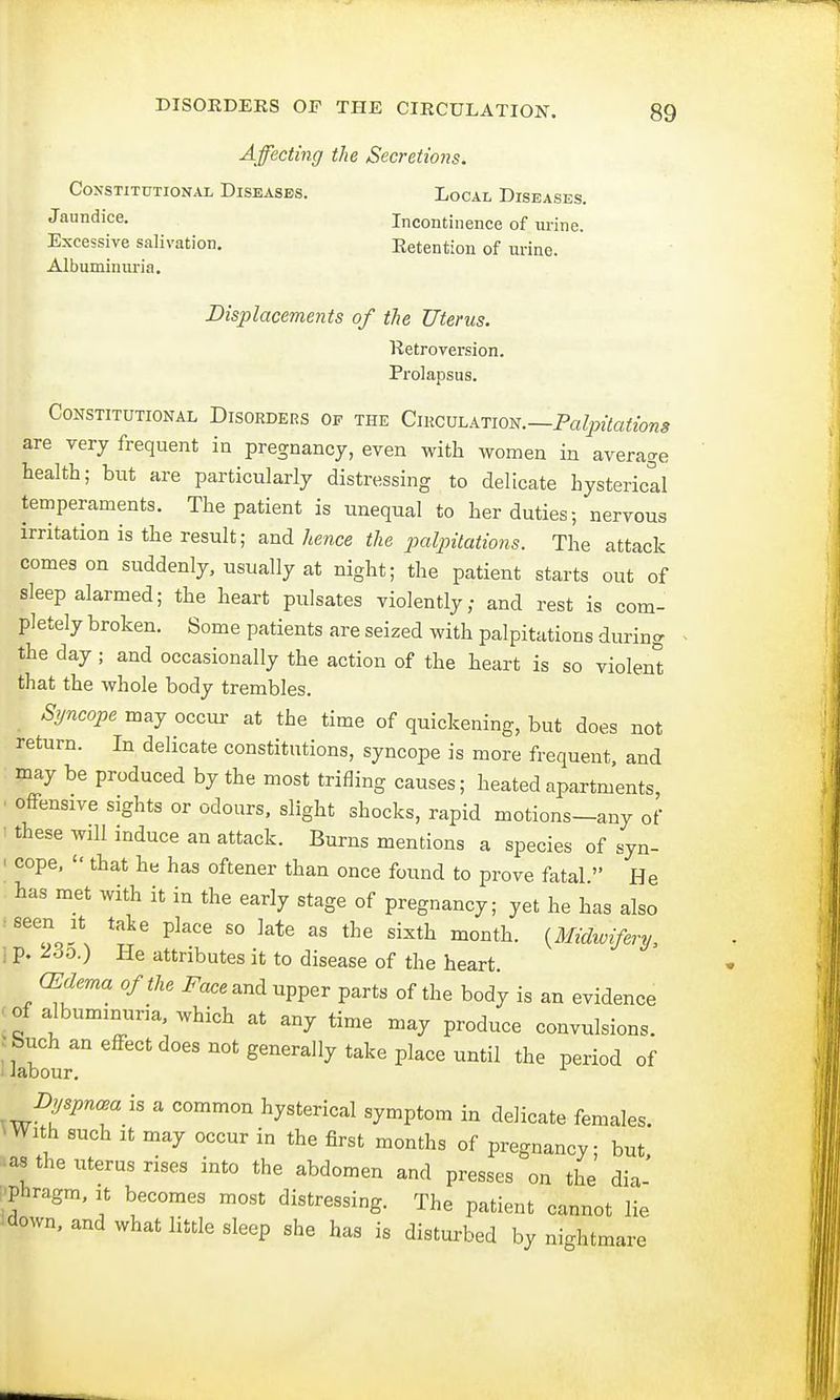 Affecting the Secretions. Constitutional Diseases. Local Diseases. Jaundice. Incontinence of urine. Excessive salivation. Eetention of urine. Albuminuria. Displacements of the Uterus. Ketroversion. Prolapsus. Constitutional Disorders of the Circulation.—Palpitations are very frequent iu pregnancy, even with women in average health; but are particularly distressing to delicate hysterical temperaments. The patient is unequal to her duties; nervous irritation is the result; and hence the palpitations. The attack comes on suddenly, usually at night; the patient starts out of sleep alarmed; the heart pulsates violently; and rest is com- pletely broken. Some patients are seized with palpitations during the day j and occasionally the action of the heart is so violent that the whole body trembles. Syncope may occur at the time of quickening, but does not return. In delicate constitutions, syncope is more frequent, and may be produced by the most trifling causes; heated apartments, i offensive sights or odours, slight shocks, rapid motions—any of these will induce an attack. Burns mentions a species of syn- i cope,  that he has oftener than once found to prove fatal  He has met with it in the early stage of pregnancy; yet he has also ■seen it take place so late as the sixth month. {Midwifery, | p. tdb.) He attributes it to disease of the heart. (Edema of the Face and upper parts of the body is an evidence ■of albuminuria, which at any time may produce convulsions. ; Such an effect does not generally take place until the period of I labour. Dyspnea is a common hysterical symptom in delicate females. ■With such it may occur in the first months of pregnancy; but as the uterus rises into the abdomen and presses on the dia- phragm, it becomes most distressing. The patient cannot lie down, and what little sleep she has is disturbed by nightmare