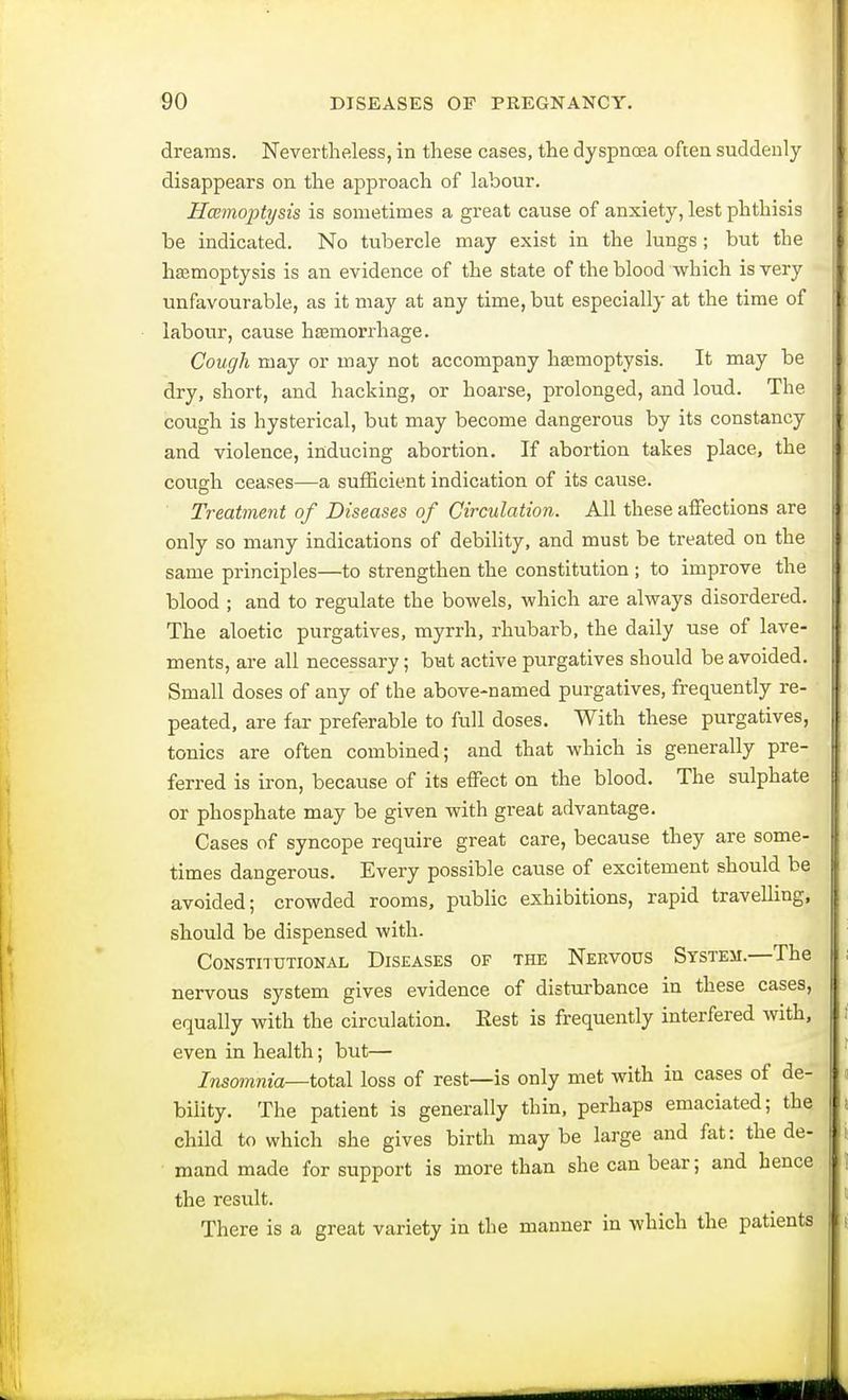dreams. Nevertheless, in these cases, the dyspnoea often suddenly disappears on the approach of labour. Haemoptysis is sometimes a great cause of anxiety, lest phthisis be indicated. No tubercle may exist in the lungs ; but the haemoptysis is an evidence of the state of the blood which is very unfavourable, as it may at any time, but especially at the time of labour, cause haemorrhage. Cough may or may not accompany haemoptysis. It may be dry, short, and hacking, or hoarse, prolonged, and loud. The cough is hysterical, but may become dangerous by its constancy and violence, inducing abortion. If abortion takes place, the cough ceases—a sufficient indication of its cause. Treatment of Diseases of Circulation. All these affections are only so many indications of debility, and must be treated on the same principles—to strengthen the constitution ; to improve the blood ; and to regulate the bowels, which are always disordered. The aloetic purgatives, myrrh, rhubarb, the daily use of lave- ments, are all necessary; but active purgatives should be avoided. Small doses of any of the above-named purgatives, frequently re- peated, are far preferable to full doses. With these purgatives, tonics are often combined; and that which is generally pre- ferred is iron, because of its effect on the blood. The sulphate or phosphate may be given with great advantage. Cases of syncope require great care, because they are some- times dangerous. Every possible cause of excitement should be avoided; crowded rooms, public exhibitions, rapid travelling, should be dispensed with. Constitutional Diseases of the Nervous System.—The nervous system gives evidence of disturbance in these cases, equally with the circulation. Eest is frequently interfered with, even in health; but— Insomnia—total loss of rest—is only met with in cases of de- bility. The patient is generally thin, perhaps emaciated; the child to which she gives birth maybe large and fat: the de- mand made for support is more than she can bear; and hence the residt. There is a great variety in the manner in which the patients