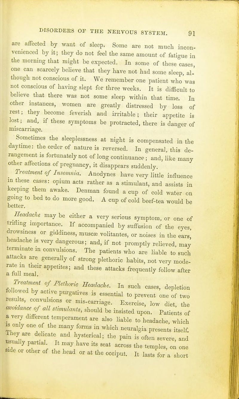 are affected by want of sleep; Some are not much incon- venienced by it; they do not feel the same amount of fatigue in the morning that might be expected. In some of these cases, one can scarcely believe that they have not had some sleep, al- though not conscious of it. We remember one patient who'was not conscious of having slept for three weeks. It is difficult to believe that there was not some sleep within that time. In other instances, women are greatly distressed by loss of rest; they become feverish and irritable; their appetite is lost; and, if these symptoms be protracted, there is danger of miscarriage. Sometimes the sleeplessness at night is compensated in the daytime: the order of nature is reversed. In general, this de- rangement is fortunately not of long continuance ; and, like many other affections of pregnancy, it disappears suddenly. Treatment of Insomnia. Anodynes have very little influence in these cases: opium acts rather as a stimulant, and assists in keeping them awake. Denman found a cup of cold water on going to bed to do more good. A cup of cold beef-tea would be better. Headache may be either a very serious symptom, or one of trifling importance. If accompanied by suffusion of the eyes drowsiness or giddiness, musca3 volitantes, or noises in the ears' headache is very dangerous; and, if not promptly relieved, may terminate m convulsions. The patients who are liable to such attacks are generally of strong plethoric habits, not very mode- rate in tneir appetites; and these attacks frequently follow after a full meal. J Treatment of Plethoric Headache. In such cases, depletion followed by active purgatives is essential to prevent one of two results, convu sions or mis-carriage. Exercise, low diet, the a^dance of all sUmulants, should be insisted upon. Patients of a very different temperament are also liable to headache, which is only one of the many forms in which neuralgia presents itself. They are d h t an(J h ^ ^ ^ ^ ^ usually partial It may have its seat across the temples, on one side or other of the head or at the occiput. It lasts for a short
