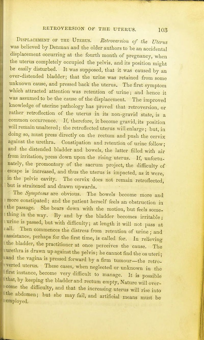 Displacement of the Uterus. Retroversion of the Uterus was believed by Denman and the older authors to be an accidental displacement occurring at the fourth month of pregnancy, when the uterus completely occupied the pelvis, and its position might be easily disturbed. It was supposed, that it was caused by an over-distended bladder; that the urine was retained from some unknown cause, and pressed back the uterus. The first symptom which attracted attention was retention of urine; and hence it was assumed to be the cause of the displacement. The improved knowledge of uterine pathology has proved that retroversion, or rather retroflection of the uterus in its non-gravid state, is a common occurrence. If, therefore, it become gravid, its position will remain unaltered; the retroflected uterus will enlarge; but, in doing so, must press directly on the rectum and push the cervix against the urethra. Constipation and retention of urine follow; and the distended bladder and bowels, the latter filled with air from irritation, press down upon the rising uterus. If, unfortu- nately, the promontory of the sacrum project, the difficulty of escape is increased, and thus the uterus is impacted, as it were, i in the pelvic cavity. The cervix does not remain retroflected, but is straitened and drawn upwards. The Symptoms are obvious. The bowels become more and i more constipated; and the patient herself feels an obstruction in t the passage. She bears down with the motion, but feels some- I thing in the way. By and by the bladder becomes irritable; urine is passed, but with difficulty; at length it will not pass at l all. Then commences the distress from retention of urine; and .assistance, perhaps for the first time, is called for. In relieving the bladder, the practitioner at once perceives the cause. The ■urethra is drawn up against the pelvis; he cannot find the os uteri • and the vagina is pressed forward by a firm tumour-the retro- verted uterus. These cases, when neglected or unknown in the first instance, become very difficult to manage. It is possible that, by keeping the bladder and rectum empty, Nature will over- come the difficulty, and that the increasing uterus will rise into the abdomen; but she may fail, and artificial means must be employed.