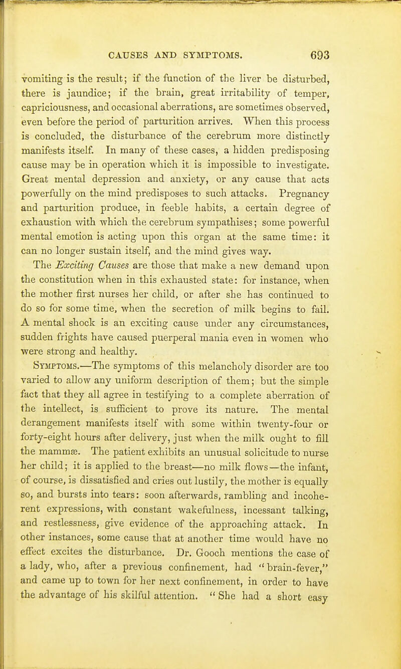 vomiting is the result; if the function of the liver be disturbed, there is jaundice; if the brain, great irritability of temper, capriciousness, and occasional aberrations, are sometimes observed, even before the period of parturition arrives. When this process is concluded, the disturbance of the cerebrum more distinctly manifests itself. In many of these cases, a hidden predisposing cause may be in operation which it is impossible to investigate. Great mental depression and anxiety, or any cause that acts powerfully on the mind predisposes to such attacks. Pregnancy and parturition produce, in feeble habits, a certain degree of exhaustion with which the cerebrum sympathises; some powerful mental emotion is acting upon this organ at the same time: it can no longer sustain itself, and the mind gives way. The Exciting Causes are those that make a new demand upon the constitution when in this exhausted state: for instance, when the mother first nurses her child, or after she has continued to do so for some time, when the secretion of milk begins to fail. A mental shock is an exciting cause under any circumstances, sudden frights have caused puerperal mania even in women who were strong and healthy. Symptoms.—The symptoms of this melancholy disorder are too varied to allow any uniform description of them; but the simple fact that they all agree in testifying to a complete aberration of the intellect, is sufficient to prove its nature. The mental derangement manifests itself with some within twenty-four or forty-eight hours after delivery, just when the milk ought to fill the mammae. The patient exhibits an unusual solicitude to nurse her child; it is applied to the breast—no milk flows—the infant, of course, is dissatisfied and cries out lustily, the mother is equally so, and bursts into tears: soon afterwards, rambling and incohe- rent expressions, with constant wakefulness, incessant talking, and restlessness, give evidence of the approaching attack. In other instances, 6ome cause that at another time would have no effect excites the disturbance. Dr. Gooch mentions the case of a lady, who, after a previous confinement, had  brain-fever, and came up to town for her next confinement, in order to have the advantage of his skilful attention.  She had a short easy