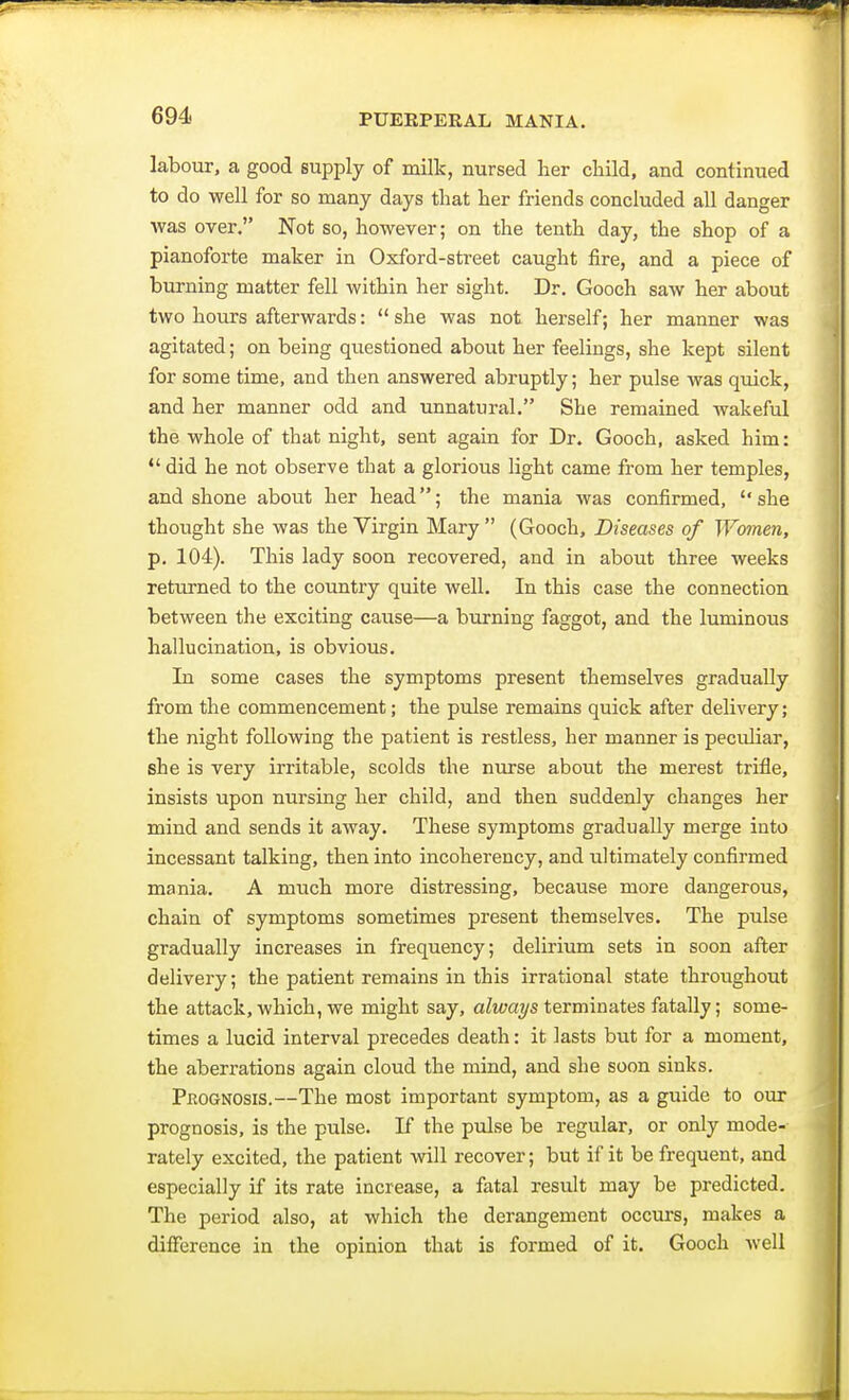 labour, a good supply of milk, nursed her child, and continued to do well for so many days that her friends concluded all danger was over. Not so, however; on the tenth day, the shop of a pianoforte maker in Oxford-street caught fire, and a piece of burning matter fell within her sight. Dr. Gooch saw her about two hours afterwards: she was not herself; her manner was agitated; on being questioned about her feelings, she kept silent for some time, and then answered abruptly; her pulse was quick, and her manner odd and unnatural. She remained wakeful the whole of that night, sent again for Dr. Gooch, asked him:  did he not observe that a glorious light came from her temples, and shone about her head; the mania was confirmed, she thought she was the Virgin Mary  (Gooch, Diseases of Women, p. 104). This lady soon recovered, and in about three weeks returned to the country quite well. In this case the connection between the exciting cause—a burning faggot, and the luminous hallucination, is obvious. In some cases the symptoms present themselves gradually from the commencement; the pulse remains quick after delivery; the night following the patient is restless, her manner is peculiar, she is very irritable, scolds the nurse about the merest trifle, insists upon nursing her child, and then suddenly changes her mind and sends it away. These symptoms gradually merge into incessant talking, then into incoherency, and ultimately confirmed mania. A much more distressing, because more dangerous, chain of symptoms sometimes present themselves. The pulse gradually increases in frequency; delirium sets in soon after delivery; the patient remains in this irrational state throughout the attack, which, we might say, always terminates fatally; some- times a lucid interval precedes death: it lasts but for a moment, the aberrations again cloud the mind, and she soon sinks. Prognosis.—The most important symptom, as a guide to our prognosis, is the pulse. If the pulse be regular, or only mode- rately excited, the patient will recover; but if it be frequent, and especially if its rate increase, a fatal result may be predicted. The period also, at which the derangement occurs, makes a difference in the opinion that is formed of it. Gooch well