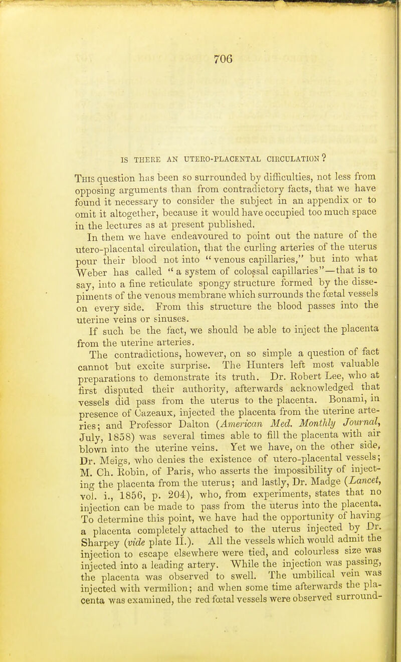 IS THERE AN UTERO-PLACENTAL CIRCULATION? This question has been so surrounded by difficulties, not less from opposing arguments than from contradictory facts, that we have found it necessary to consider the subject in an appendix or to omit it altogether, because it would have occupied too much space in the lectures as at present published. In them we have endeavoured to point out the nature of the utero-placental circulation, that the curling arteries of the uterus pour their blood not into  venous capillaries, but into what Weber has called  a system of colossal capillaries—that is to say, into a fine reticulate spongy structure formed by the disse- piments of the venous membrane which surrounds the foetal vessels on every side. From this structure the blood passes into the uterine veins or sinuses. If such be the fact, we should be able to inject the placenta from the uterine arteries. The contradictions, however, on so simple a question of fact cannot but excite surprise. The Hunters left most valuable preparations to demonstrate its truth. Dr. Robert Lee, who at first disputed their authority, afterwards acknowledged that vessels did pass from the uterus to the placenta. Bonami, in presence of Gazeaux, injected the placenta from the uterine arte- ries; and Professor Dalton (American Med. Monthly Journal, July, 1858) was several times able to fill the placenta with air blown into the uterine veins. Yet we have, on the other side, Dr. Meigs, who denies the existence of utero-placental vessels; M. Ch. Robin, of Paris, who asserts the impossibility of inject- ing the placenta from the uterus; and lastly, Dr. Madge (Lancet, vol. i., 1856, p. 204), who, from experiments, states that no injection can be made to pass from the uterus into the placenta. To determine this point, we have had the opportunity of having a placenta completely attached to the uterus injected by Dr. Sharpey (vide plate II.). All the vessels which would admit the injection to escape elsewhere were tied, and colourless size was injected into a leading artery. While the injection was passing, the placenta was observed to swell. The umbilical vein was injected with vermilion; and when some time afterwards the pla- centa was examined, the red foetal vessels were observed surround-