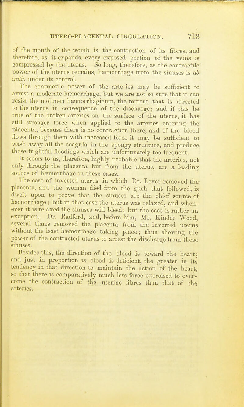 of the mouth of the womb is the contraction of its fibres, and therefore, as it expands, every exposed portion of the veins is compressed by the uterus. So long, therefore, as the contractile power of the uterus remains, hemorrhage from the sinuses is ab initio under its control. The contractile power of the arteries may be sufficient to arrest a moderate haemorrhage, but we are not so sure that it can resist the molimen htemorrhagicum, the torrent that is directed to the uterus in consequence of the discharge; and if this be true of the broken arteries on the surface of the uterus, it has still stronger force when applied to the arteries entering the placenta, because there is no contraction there, and if the blood flows through them with increased force it may be sufficient to wash away all the coagula in the spongy structure, and produce, those frightful floodings which are unfortunately too frequent. It seems to us, therefore, highly probable that the arteries, not only through the placenta but from the uterus, are a leading source of haemorrhage in these cases. The case of inverted uterus in which Dr. Lever removed the placenta, and the woman died from the gush that followed, is dwelt upon to prove that the sinuses are the chief source of haemorrhage ; but in that case the uterus was relaxed, and when- ever it is relaxed the sinuses will bleed; but the case is rather an exception. Dr. Eadford, and, before him, Mr. Kinder Wood, several times removed the placenta from the inverted uterus without the least haemorrhage taking place; thus showing the power of the contracted uterus to arrest the discharge from those sinuses. Besides this, the direction of the blood is toward the heart; and just in proportion as blood is deficient, the greater is its tendency in that direction to maintain the action of the heart, so that there is comparatively much less force exercised to over- come the contraction of the uterine fibres than that of the arteries.
