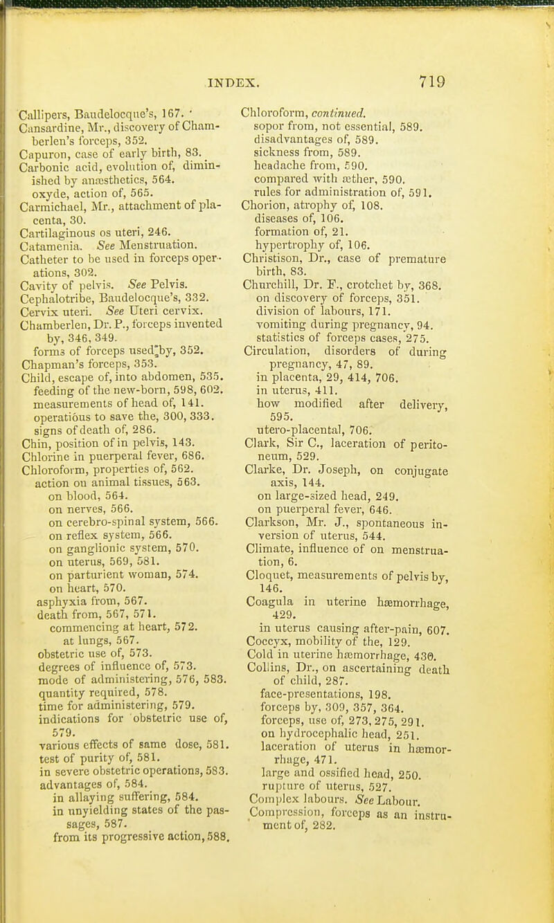 Callipers, Baudelocque's, 167. ' Cansardine, Mr., discovery of Cham- berlen's forceps, 352. Capuron, case of early birth, 83. _ Carbonic acid, evolution of, dimin- ished by anaesthetics, 564. oxyde, action of, 565. Carmichael, Mr., attachment of pla- centa, 30. Cartilaginous os uteri, 246. Catamenia. See Menstruation. Catheter to be used in forceps oper - ations, 302. Cavity of pelvis. See Pelvis. Cephalotribe, Baudelocque's, 332. Cervix uteri. See Uteri cervix. Chamberlen, Dr. P., forceps invented by, 346, 349. forms of forceps used^by, 352. Chapman's forceps, 35.3. Child, escape of, into abdomen, 535. feeding of the new-born, 598, 602. measurements of head of, 141. operatious to save the, 300, 333. signs of death of, 286. Chin, position of in pelvis, 143. Chlorine in puerperal fever, 686. Chloroform, properties of, 562. action ou animal tissues, 563. on blood, 564. on nerves, 566. on cerebro-spinal system, 566. on reflex system, 566. on ganglionic system, 570. on uterus, 569, 581. on parturient woman, 574. on heart, 570. asphyxia from, 567. death from, 567, 571. commencing at heart, 57 2. at lungs, 567. obstetric use of, 573. degrees of influence of, 573. mode of administering, 576, 583. quantity required, 578. time for administering, 579. indications for obstetric use of, 579. various effects of same dose, 581. test of purity of, 581. in severe obstetric operations, 583. advantages of, 584. in allaying suffering, 584. in unyielding states of the pas- sages, 587. from its progressive action, 588. Chloroform, continued. sopor from, not essential, 589. disadvantages of, 589. sickness from, 589. headache from, £90. compared with aether, 590. rules for administration of, 591. Chorion, atrophy of, 108. diseases of, 106. formation of, 21. hypertrophy of, 106. Christison, Dr., case of premature birth, 83. Churchill, Dr. F., crotchet by, 368. on discovery of forceps, 351. division of labours, 171. vomiting during pregnancy, 94. statistics of forceps cases, 275. Circulation, disorders of during pregnancy, 47, 89. in placenta, 29, 414, 706. in uterus, 411. how modified after delivery, 595. utero-placental, 706. Clark, Sir C, laceration of perito- neum, 529. Clarke, Dr. Joseph, on conjugate axis, 144. on large-sized head, 249. on puerperal fever, 646. Clarkson, Mr. J., spontaneous in- version of uterus, 544. Climate, influence of on menstrua- tion, 6. Cloquet, measurements of pelvis by 146. Coagula in uterine haemorrhage, 429. in uterus causing after-pain, 607. Coccyx, mobility of the, 129. Cold in uterine haemorrhage, 430. Collins, Dr., on ascertaining death of child, 287. face-presentations, 198. forceps by, 309, 357, 364. forceps, use of, 273,275, 291. on hydrocephalic head, 251. laceration of uterus in haemor- rhage, 471. large and ossified head, 250. rupture of uterus, 527. Complex labours. See Labour. Compression, forceps as an instru- ment of, 282.
