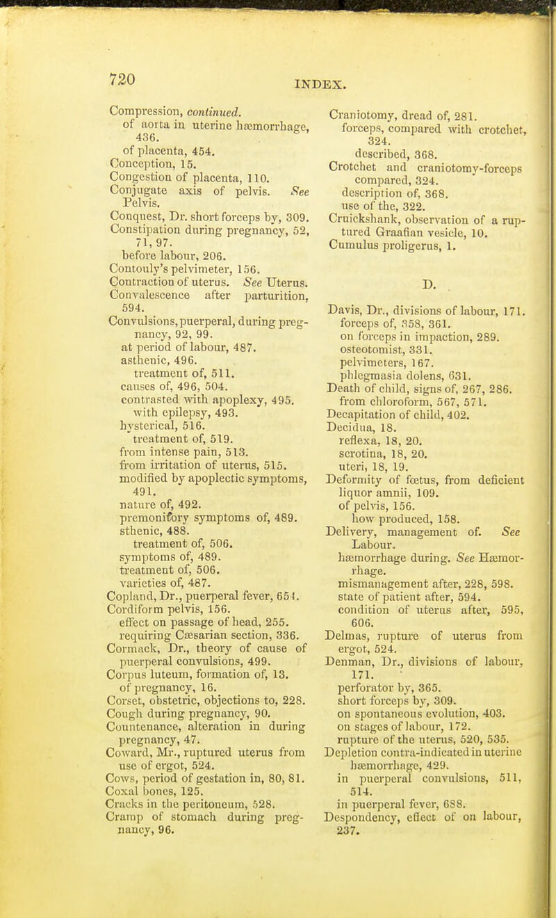 INDEX. Compression, continued. of aorta in uterine haemorrhage, 436. of placenta, 454. Conception, 15. Congestion of placenta, 110. Conjugate axis of pelvis. See Pelvis. Conquest, Dr. short forceps by, 309. Constipation during pregnancy, 52, 71,97. before labour, 206. Contouly's pelvimeter, 156. Contraction of uterus. See Uterus. Convalescence after parturition. 594. Convulsions,puerperal, during preg- nancy, 92, 99. at period of labour, 487. asthenic, 496. treatment of, 511. causes of, 496, 504. contrasted with apoplexy, 495. with epilepsy, 493. hysterical, 516. treatment of, 519. from intense pain, 513. from irritation of uterus, 515. modified by apoplectic symptoms, 491. nature of, 492. premonifory symptoms of, 489. sthenic, 488. treatment of, 506. symptoms of, 489. treatment of, 506. varieties of, 487. Copland, Dr., puerperal fever, 65 J. Cordiform pelvis, 156. effect on passage of head, 255. requiring Caesarian section, 336. Cormack, Dr., theory of cause of puerperal convulsions, 499. Corpus luteum, formation of, 13. of pregnancy, 16. Corset, obstetric, objections to, 228. Cough during pregnancy, 90. Countenance, alteration in during pregnancy, 47. Coward, Mr., ruptured uterus from use of ergot, 524. Cows, period of gestation in, 80, 81. Coxal bones, 125. Cracks in the peritoneum, 528. Cramp of stomach during preg- nancy, 96. Craniotomy, dread of, 281. forceps, compared with crotchet, 324. described, 368. Crotchet and craniotomy-forceps compared, 324. description of, 368. use of the, 322. Cruickshank, observation of a rup- tured Graafian vesicle, 10. Cumulus proligerus, 1. Davis, Dr., divisions of labour, 171. forceps of, 358, 361. on forceps in impaction, 289. osteotomist, 331. pelvimeters, 167. phlegmasia dolens, 631. Death of child, signs of, 267, 286. from chloroform, 567, 571. Decapitation of child, 402. Decidua, 18. reflexa, 18, 20. scrotina, 18, 20. uteri, 18, 19. Deformity of foetus, from deficient liquor amnii, 109. of pelvis, 156. how produced, 158. Delivery, management of. See Labour. haemorrhage during. See Haemor- rhage. mismanagement after, 228, 598. state of patient after, 594. condition of uterus after, 595, 606. Delmas, rupture of uterus from ergot, 524. Denman, Dr., divisions of labour, 171. perforator by, 365. short forceps by, 309. on spontaneous evolution, 403. on stages of labour, 172. rupture of the uterus, 520, 535. Depletion contra-indicated in uterine haemorrhage, 429. in puerperal convulsions, 511, 514. in puerperal fever, 6S8. Despondency, e8ect of on labour, 237.