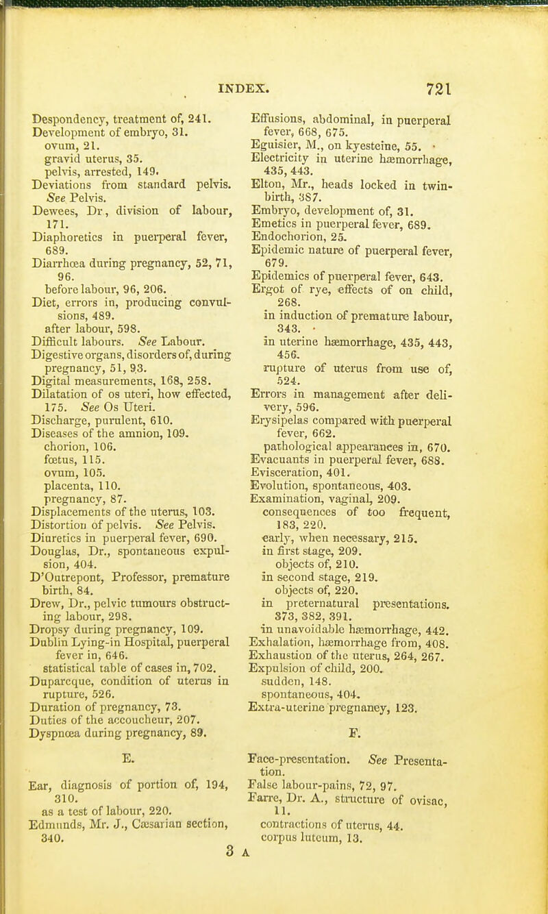 Despondency, treatment of, 241. Development of embryo, 31. ovum, 21. gravid uterus, 35. pelvis, arrested, 149. Deviations from standard pelvis. See Pelvis. Dewees, Dr, division of labour, 171. Diaphoretics in puerperal fever, 689. Diarrhoea during pregnancy, 52, 71, 96. before labour, 96, 206. Diet, errors in, producing convul- sions, 489. after labour, 598. Difficult labours. See Labour. Digestive organs, disorders of, during pregnancy, 51, 93. Digital measurements, 168, 258. Dilatation of os uteri, how effected, 175. See Os Uteri. Discharge, purulent, 610. Diseases of the amnion, 109. chorion, 106. foetus, 115. ovum, 105. placenta, 110. pregnancy, 87. Displacements of the uterus, 103. Distortion of pelvis. See Pelvis. Diuretics in puerperal fever, 690. Douglas, Dr., spontaneous expul- sion, 404. D'Outrepont, Professor, premature birth, 84. Drew, Dr., pelvic tumours obstruct- ing labour, 298. Dropsy during pregnancy, 109. Dublin Lying-in Hospital, puerperal fever in, 646. statistical table of cases in, 702. Duparcque, condition of uterus in rupture, 526. Duration of pregnancy, 73. Duties of the accoucheur, 207. Dyspnoea during pregnancy, 89. E. Ear, diagnosis of portion of, 194, 310. as a test of labour, 220. Edmunds, Mr. J., Caesarian section, 340. 3 Effusions, abdominal, in puerperal fever, 668, 675. Eguisier, M., on kyesteine, 55. ■ Electricity in uterine haemorrhage, 435, 443. Elton, Mr., heads locked in twin- birth, 3S7. Embryo, development of, 31. Emetics in puerperal fever, 689. Endochorion, 25. Epidemic nature of puerperal fever, 679. Epidemics of puerperal fever, 643. Ergot of rye, effects of on child, 268. in induction of premature labour, 343. • in uterine haemorrhage, 435, 443, 456. rupture of uterus from use of, 524. Errors in management after deli- very, 596. Erysipelas compared with puerperal fever, 662. pathological appearances in, 670. Evacuants in puerperal fever, 688. Evisceration, 401. Evolution, spontaneous, 403. Examination, vaginal, 209. consequences of too frequent, 183, 220. early, when necessary, 215. in first stage, 209. objects of, 210. in second stage, 219. objects of, 220. in preternatural presentations. 373, 382, 391. in unavoidable haemorrhage, 442. Exhalation, haemorrhage from, 408. Exhaustion of the uterus, 264, 267. Expulsion of child, 200. sudden, 148. spontaneous, 404. Extra-uterine pregnaney, 123. F. Face-presentation. See Presenta- tion. False labour-pains, 72, 97. Farre, Dr. A., structure of ovisac 11. contractions of uterus, 44. corpus luteum, 13. A