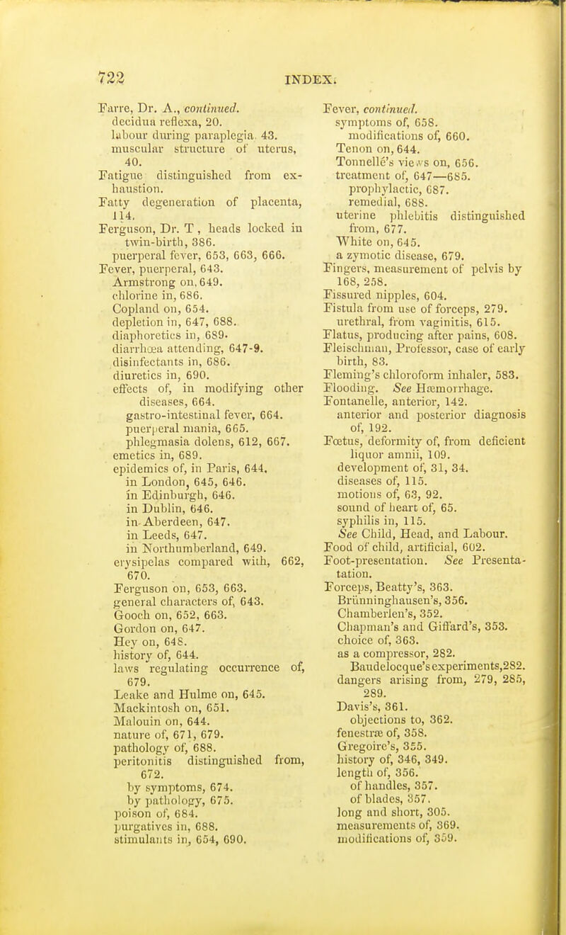 Farre, Dr. A., continued. decidua reflexa, 20. labour during paraplegia. 43. muscular structure of uterus, 40. Fatigue distinguished from ex- haustion. Fatty degeneration of placenta, 114. Ferguson, Dr. T , heads locked in twin-birth, 386. puerperal fever, 653, 663, 666. Fever, puerperal, 643. Armstrong on, 649. chlorine in, 686. Copland on, 654. depletion in, 647, 688. diaphoretics in, 689> diarrhoea attending, 647-9. disinfectants in, 686. diuretics in, 690. effects of, in modifying other diseases, 664. gastro-intestinal fever, 664. puerperal mania, 665. phlegmasia dolens, 612, 667. emetics in, 689. epidemics of, in Paris, 644. in London, 645, 646. in Edinburgh, 646. in Dublin, 646. in-Aberdeen, 647. in Leeds, 647. in Northumberland, 649. erysipelas compared with, 662, 670. Ferguson on, 653, 663. general characters of, 643. Gooch on, 652, 663. Gordon on, 647. Hey on, 648. history of, 644. laws regulating occurrence of, 679. Leake and Hulme on, 645. Mackintosh on, 651. Malouiri on, 644. nature of, 671, 679. pathology of, 688. peritonitis distinguished from, 672. by symptoms, 674. by pathology, 675. poison of, 684. purgatives in, 688. stimulants in, 654, 690. Fever, continued. symptoms of, 658. modifications of, 660. Tenon on, 644. Tonnelle's views on, 656. treatment of, 647—685. prophylactic, C87. remedial, 688. uterine phlebitis distinguished from, 677. White on, 645. a zymotic disease, 679. Fingers, measurement of pelvis by 168, 258. Fissured nipples, 604. Fistula from use of forceps, 279. urethral, from vaginitis, 615. Flatus, producing after pains, 608. Fleischinan, Professor, case of early birth, 83. Fleming's chloroform inhaler, 583. Flooding. See Ha;moirhage. Fontanelle, anterior, 142. anterior and posterior diagnosis of, 192. Fcetus, deformity of, from deficient liquor amnii, 109. development of, 31, 34. diseases of, 115. motions of, 63, 92. sound of heart of, 65. syphilis in, 115. ■See Child, Head, and Labour. Food of child, artificial, 602. Foot-presentation. See Presenta- tation. Forceps, Beatty's, 363. Briinninghausen's, 356. Chamberlen's, 352. Chapman's and Giffard's, 353. choice of, 363. as a compressor, 282. Baudelocque's experiments,282. dangers arising from, 279, 285, 289. Davis's, 361. objections to, 362. fenestra; of, 358. Gregoirc's, 355. history of, 346, 349. length of, 356. of handles, 357. of blades, 357. long and short, 305. measurements of, 369. modifications of, 359.