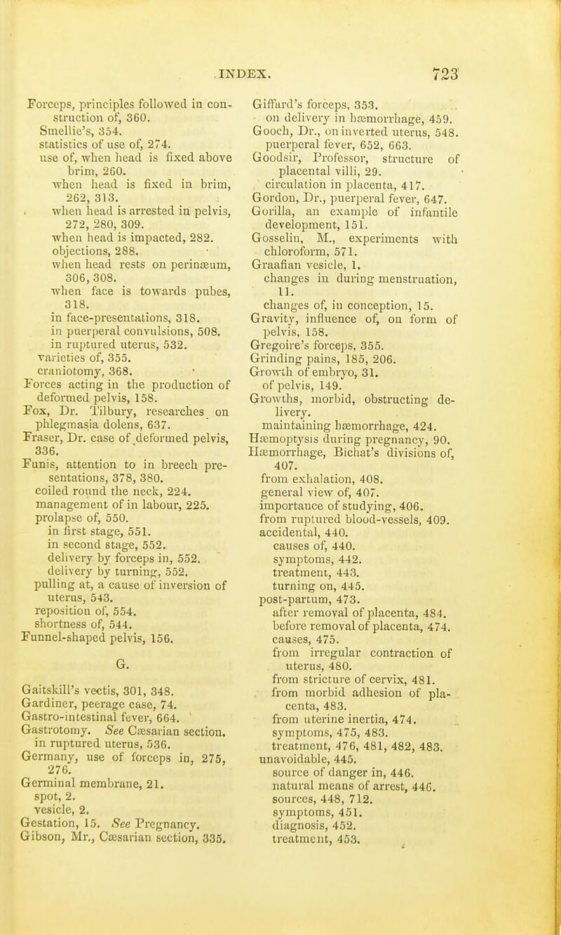 Forceps, principles followed in con- struction of, 360. Smellie's, 354. statistics of use of, 274. use of, when head is fixed above brim, 260. when head is fixed in brim, 262, 313. when head is arrested in pelvis, 272, .280, 309. when head is impacted, 282. objections, 288. when head rests on perinseum, 306, 308. when face is towards pubes, 318. in face-presentations, 318. in puerperal convulsions, 508. in ruptured uterus, 532. varieties of, 355. craniotomy, 368. Forces acting in the production of deformed pelvis, 158. Fox, Dr. Tilbury, researches on phlegmasia dolens, 637. Fraser, Dr. case of deformed pelvis, 336. Funis, attention to in breech pre- sentations, 378, 380. coiled round the neck, 224. management of in labour, 225. prolapse of, 550. in first stage, 551. in second stage, 552. delivery by forceps in, 552. delivery by turning, 552. pulling at, a cause of inversion of uterus, 543. reposition of, 554. shortness of, 544. Funnel-shaped pelvis, 156. G. Gaitskill's vectis, 301, 348. Gardiner, peerage case, 74. Gastro-intestinal fever, 664. Gastrotomy. See Caesarian section. in ruptured uterus, .036. Germany, use of forceps in, 275, 276. Germinal membrane, 21. spot, 2. vesicle, 2. Gestation, 15. See Pregnancy. Gibson, Mr., Caesarian section, 335. Giffard's forceps, 353. on delivery in haemorrhage, 459. Gooch, Dr., on inverted uterus, 548. puerperal fever, 652, 663. Goodsir, Professor, structure of placental villi, 29. circulation in placenta, 417. Gordon, Dr., puerperal fever, 647. Gorilla, an example of infantile development, 151. Gosselin, M., experiments with chloroform, 571. Graafian vesicle, 1. changes in during menstruation, 11. changes of, in conception, 15. Gravity, influence of, on form of pelvis, 158. Gregoire's forceps, 355. Grinding pains, 185, 206. Growth of embryo, 31. of pelvis, 149. Growths, morbid, obstructing de- livery. maintaining haemorrhage, 424. Haemoptysis during pregnancy, 90. Haemorrhage, Bichat's divisions of, 407. from exhalation, 408. general view of, 407. importance of studying, 406. from ruptured blood-vessels, 409. accidental, 440. causes of, 440. symptoms, 442. treatment, 443. turning on, 445. post-partum, 473. after removal of placenta, 484. before removal of placenta, 474. causes, 475. from irregular contraction of uterus, 480. from stricture of cervix, 481. from morbid adhesion of pla- centa, 483. from uterine inertia, 474. symptoms, 475, 483. treatment, 476, 481, 482, 483. unavoidable, 445. source of danger in, 446. natural means of arrest, 44G. sources, 448, 712. symptoms, 451. diagnosis, 452. treatment, 453.