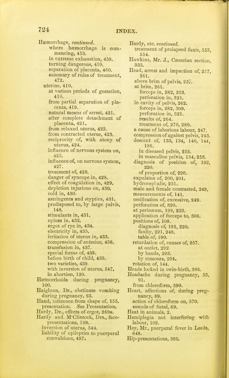 Haemorrhage, continued. where hemorrhage is com- mencing, 453. in extreme exhaustion, 458. turning dangerous, 459. separation of placenta, 460. summary of rules of treatment, 472. uterine, 410. at various periods of gestation, 410. from partial separation of pla- centa, 419. natural means of arrest, 421. after complete detachment of placenta, 421. from relaxed uterus, 422. from contracted uterus, 423. reciprocity of, with atony of uterus, 424. influence of nervous system on, 425. influence of, on nervous system, 427. treatment of, 428. clanger of syncope in, 428. effect of coagulation in, 429. depletion injurious on, 430. cold in, 430. astringents and styptics, 431. predisposed to, by large pelvis, 148. Stimulants in, 431. opium in, 432. ergot of rye in, 434. electricity in, 435. irritation of uterus in, 435. compression of anterior, 436. transfusion in, 437. special forms of, 439. before birth of child, 439. two varieties, 439 with inversion of uterus, 547. in abortion, 120. Haemorrhoids during pregnancy, 100. Haighton, Dr., obstinate vomiting during pregnancy, 93. Hand, inference from shape of, 155. presentation. See Presentation. Hardy, Dr., effects of ergot, 269n. Hardy and M'Clintock, Drs., face- presentations, 199. inversion of uterus, 544. liability of epileptics to puerperal convulsions, 497. Hardy, etc. continued. treatment of prolapsed funis, 553, 554. Hawkins, Mr. J., Caesarian section, 335. Head, arrest and impaction of, 257, 261. above brim of pelvis, 257. at brim, 261. forceps in, 282, 313. perforation in, 321. in cavity of pelvis, 262. forceps in, 282, 309. perforation in, 321. results of, 264. treatment of, 270, 280. a cause of laborious labour, 247. compression of against pelvis, 243. descent of, 133, 134, 140, 144, 186. in diseased pelvis, 255. in masculine pelvis, 154, 253. diagnosis of position of, 192, 220. of proportion of, 220. expulsion of, 200, 201. hydrocephalic, 251. male and female contrasted, 249, measurements of, 141. ossification of, excessive, 249. perforation of, 320. at perineum, 199, 223. appbeation of forceps to, 306. positions of, 108. diagnosis of, 192, 220. faulty, 221, 248. table of, 190. retardation of, causes of, 257. at outlet, 292. by bands, 293. by tumours, 294. rotation of, 144. Heads locked in twin-birth, 386. Headache during pregnancy, 53, 91. from chloroform, 590. Heart, affections of, during preg- nancy, 89. action of chloroform on, 570. sounds of fcetal, 69. Heat in animals, 2. Hemiplegia not interfering with labour, 102. Hey, Mr., puerperal fever in Leeds, 648. Hip-presentations, 385.