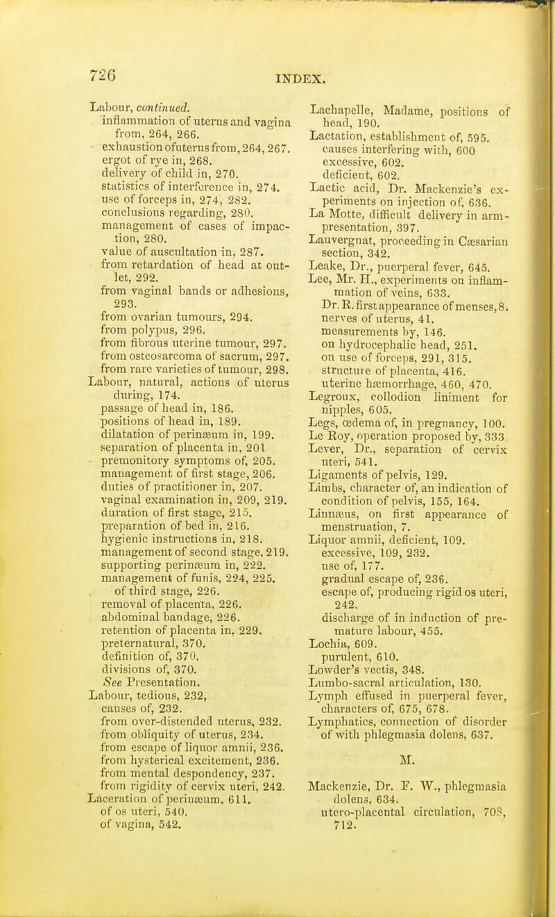 Labour, continued. inflammation of uterus and vagina from, 264, 266. exhaustion ofuterus from, 264,267. ergot of rye in, 268. delivery of child in, 270. statistics of interference in, 274. use of forceps in, 274, 232. conclusions regarding, 280. management of cases of impac- tion, 280. value of auscultation in, 287. from retardation of head at out- let, 292. from vaginal bands or adhesions, 293. from ovarian tumours, 294. from polypus, 296. from fibrous uterine tumour, 297. from osteosarcoma of sacrum, 297. from rare varieties of tumour, 298. Labour, natural, actions of uterus during, 174. passage of head in, 186. positions of head in, 189. dilatation of perineum in, 199. separation of placenta in, 201 premonitory symptoms of, 205. management of first stage, 206. duties of practitioner in, 207. vaginal examination in, 209, 219. duration of first stage, 215. preparation of bed in, 216. hygienic instructions in, 218. managementof second stage,219. supporting perinoeum in, 222. management of funis, 224, 225. of third stage, 226. removal of placenta, 226. abdominal bandage, 226. retention of placenta in, 229. preternatural, 370. definition of, 370. divisions of, 370. See Presentation. Labour, tedious, 232, causes of, 232. from over-distended uterus, 232. from obliquity of uterus, 234. from escape of liquor amnii, 236. from hysterical excitement, 236. from mental despondency, 237. from rigidity of cervix uteri, 242. Laceration of pcrinajum. 611. of os uteri, 540. of vagina, 542. Lachapelle, Madame, positions of head, 190. Lactation, establishment of, 595. causes interfering with, 600 excessive, 602. deficient, 602. Lactic acid, Dr. Mackenzie's ex- periments on injection of, 636. La Motte, difficult delivery in arm- presentation, 397. Lauvergnat, proceeding in Caesarian section, 342. Leake, Dr., puerperal fever, 645. Lee, Mr. H., experiments on inflam- mation of veins, 633. Dr. R. first appearance of menses, 8. nerves of uterus, 41. measurements by, 146. on hydrocephalic head, 251. on use of forceps, 291, 315. structure of placenta, 416. uterine haemorrhage, 460, 470. Legroux, collodion liniment for nipples, 605. Legs, oedema of, in pregnancy, 100. Le Roy, operation proposed by, 333. Lever, Dr., separation of cervix uteri, 541. Ligaments of pelvis, 129. Limbs, character of, an indication of condition of pelvis, 155, 164. Linnaeus, on first appearance of menstruation, 7. Liquor amnii, deficient, 109. excessive, 109, 232. use of, 177. gradual escape of, 236. escape of, producing rigid os uteri, 242. discharge of in induction of pre- mature labour, 455. Lochia, 609. purulent, 610. Lowder's vectis, 348. Lumbo-sacral articulation, 130. Lymph effused in puerperal fever, characters of, 675, 678. Lymphatics, connection of disorder of with phlegmasia dolens, 637. M. Mackenzie, Dr. F. W., phlegmasia dolens, 634. utero-placental circulation, 70S, 712.